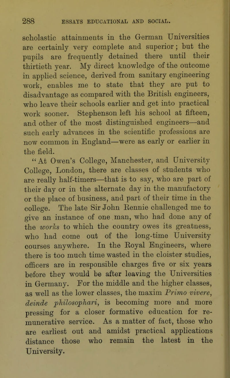 scholastic attainments in the German Universities are certainly very complete and superior; but the pupils are frequently detained there until their thirtieth year. My direct knowledge of the outcome in applied science, derived from sanitary engineering work, enables me to state that they are put to disadvantage as compared with the British engineers, who leave their schools earlier and get into practical work sooner. Stephenson left his school at fifteen, and other of the most distinguished engineers—and such early advances in the scientific professions are now common in England—were as early or earlier in the field. At Owen's College, Manchester, and University College, London, there are classes of students who are really half-timers—that is to say, who are part of their day or in the alternate day in the manufactory or the place of business, and part of their time in the college. The late Sir John Eennie challenged me to give an instance of one man, who had done any of the works to which the country owes its greatness, who had come out of the long-time University courses anywhere. In the Koyal Engineers, where there is too much time wasted in the cloister studies, officers are in responsible charges five or six years before they would be after leaving the Universities in Germany. For the middle and the higher classes, as well as the lower classes, the maxim Primo vivere, deinde philosopJiari, is becoming more and more pressing for a closer formative education for re- munerative service. As a matter of fact, those who are earliest out and amidst practical apphcations distance those who remain the latest in the University.