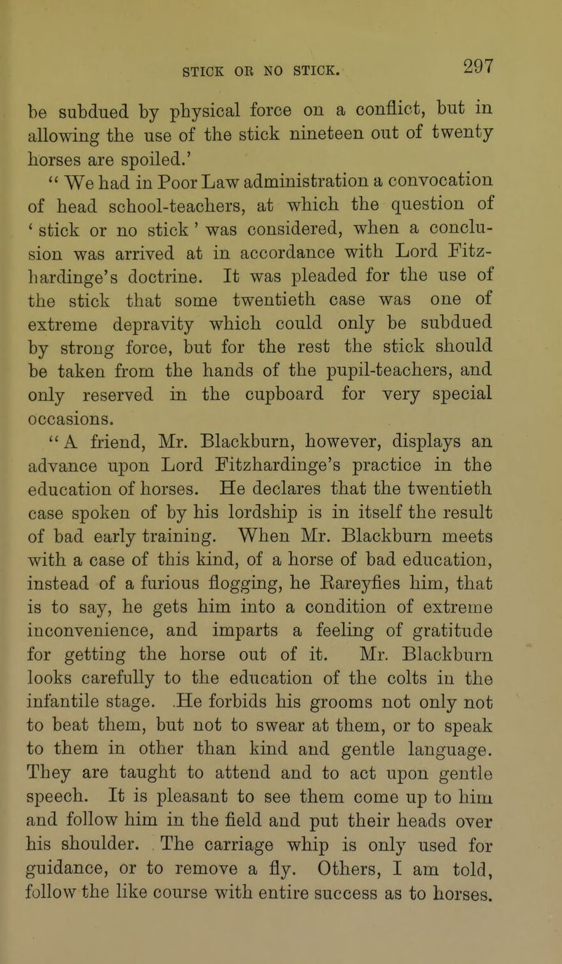 be subdued by physical force on a conflict, but in allowing the use of the stick nineteen out of twenty horses are spoiled.'  We had in Poor Law administration a convocation of head school-teachers, at which the question of ' stick or no stick ' was considered, when a conclu- sion was arrived at in accordance with Lord Fitz- hardinge's doctrine. It was pleaded for the use of the stick that some twentieth case was one of extreme depravity which could only be subdued by strong force, but for the rest the stick should be taken from the hands of the pupil-teachers, and only reserved in the cupboard for very special occasions.  A friend, Mr. Blackburn, however, displays an advance upon Lord Fitzhardinge's practice in the education of horses. He declares that the twentieth case spoken of by his lordship is in itself the result of bad early training. When Mr. Blackburn meets with a case of this kind, of a horse of bad education, instead of a furious flogging, he Kareyfies him, that is to say, he gets him into a condition of extreme inconvenience, and imparts a feeling of gratitude for getting the horse out of it. Mr. Blackburn looks carefully to the education of the colts in the infantile stage. .He forbids his grooms not only not to beat them, but not to swear at them, or to speak to them in other than kind and gentle language. They are taught to attend and to act upon gentle speech. It is pleasant to see them come up to him and follow him in the field and put their heads over his shoulder. The carriage whip is only used for guidance, or to remove a fly. Others, I am told, follow the like course with entire success as to horses.