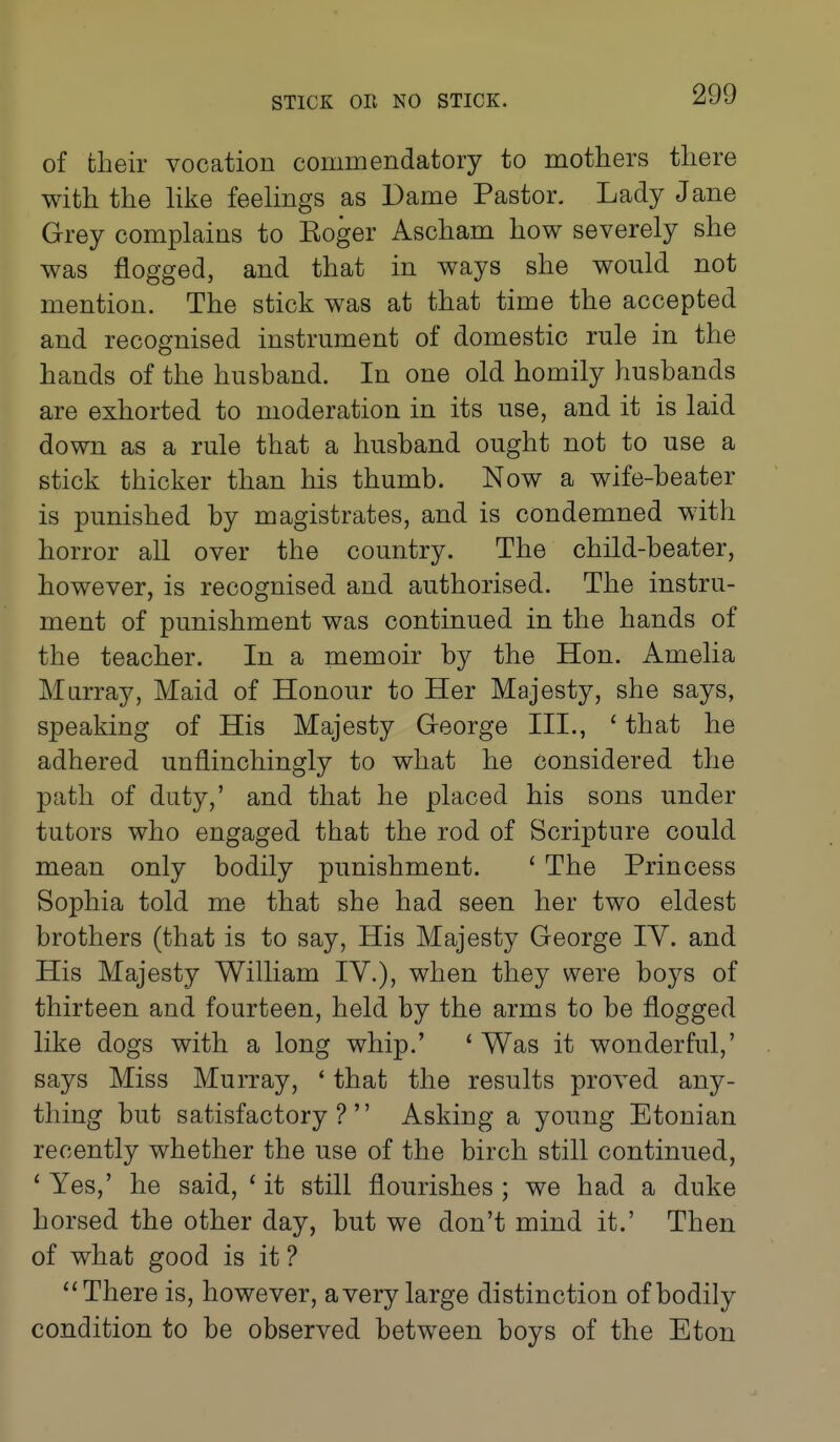 of their vocation commendatory to mothers there with the hke feehngs as Dame Pastor. Lady Jane Grey complains to Koger Ascham how severely she was flogged, and that in ways she would not mention. The stick was at that time the accepted and recognised instrument of domestic rule in the hands of the husband. In one old homily husbands are exhorted to moderation in its use, and it is laid down as a rule that a husband ought not to use a stick thicker than his thumb. Now a wife-beater is punished by magistrates, and is condemned with horror all over the country. The child-beater, however, is recognised and authorised. The instru- ment of punishment was continued in the hands of the teacher. In a memoir by the Hon. Amelia Murray, Maid of Honour to Her Majesty, she says, speaking of His Majesty George III., ' that he adhered unflinchingly to what he considered the path of duty,' and that he placed his sons under tutors who engaged that the rod of Scripture could mean only bodily punishment. ' The Princess Sophia told me that she had seen her two eldest brothers (that is to say, His Majesty George lY. and His Majesty William lY.), when they were boys of thirteen and fourteen, held by the arms to be flogged like dogs with a long whip.' ' Was it wonderful,' says Miss Murray, ' that the results proved any- thing but satisfactory? Asking a young Etonian recently whether the use of the birch still continued, ' Yes,' he said, ' it still flourishes ; we had a duke horsed the other day, but we don't mind it.' Then of what good is it ? ''There is, however, avery large distinction of bodily condition to be observed between boys of the Eton