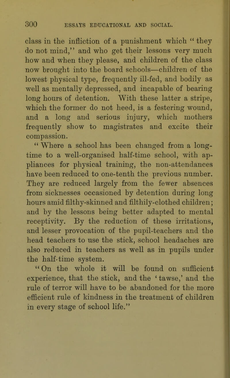 class in the infliction of a punishment which  thej do not mind, and who get their lessons very much how and when they please, and children of the class now brought into the board schools—children of the lowest physical type, frequently ill-fed, and bodily as well as mentally depressed, and incapable of bearing long hours of detention. With these latter a stripe, which the former do not heed, is a festering wound, and a long and serious injury, which mothers frequently show to magistrates and excite their compassion.  Where a school has been changed from a long- time to a well-organised half-time school, with, ap- pliances for physical training, the non-attendances have been reduced to one-tenth the previous number. They are reduced largely from the fewer absences from sicknesses occasioned by detention during long hours amid filthy-skinned and filthily-clothed children; and by the lessons being better adapted to mental receptivity. By the reduction of these irritations, and lesser provocation of the pupil-teachers and the head teachers to use the stick, school headaches are also reduced in teachers as well as in pupils under the half'time system. ''On the whole it will be found on sufficient experience, that the stick, and the ' tawse,' and the rule of terror will have to be abandoned for the more efficient rule of kindness in the treatment of children in every stage of school life.