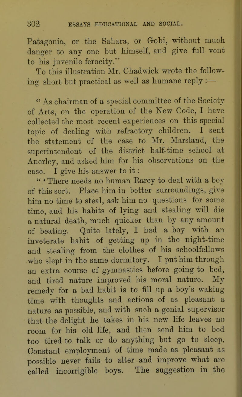 Patagonia, or the Sahara, or Gobi, without much danger to any one hut himself, and give full vent to his juvenile ferocity. To this illustration Mr. Chadwick wrote the follow- ing short hut practical as well as humane reply :— As chairman of a special committee of the Society of Arts, on the operation of the New Code, I have collected the most recent experiences on this special topic of dealing with refractory children. I sent the statement of the case to Mr. Marsland, the superintendent of the district half-time school at Anerley, and asked him for his ohservations on the case. I give his answer to it: .* There needs no human Earey to deal with a boy of this sort. Place him in better surroundings, give him no time to steal, ask him no questions for some time, and his habits of lying and stealing will die a natural death, much quicker than by any amount of beating. Quite lately, I had a boy with an inveterate habit of getting up in the night-time and stealing from the clothes of his schoolfellows who slept in the same dormitory. I put him through an extra course of gymnastics before going to bed, and tired nature improved his moral nature. My remedy for a bad habit is to fill up a boy's waking time with thoughts and actions of as pleasant a nature as possible, and with such a genial supervisor that the dehght he takes in his new life leaves no room for his old life, and then send him to bed too tired to talk or do anything but go to sleep. Constant employment of time made as pleasant as possible never fails to alter and improve what are called incorrigible boys. The suggestion in the