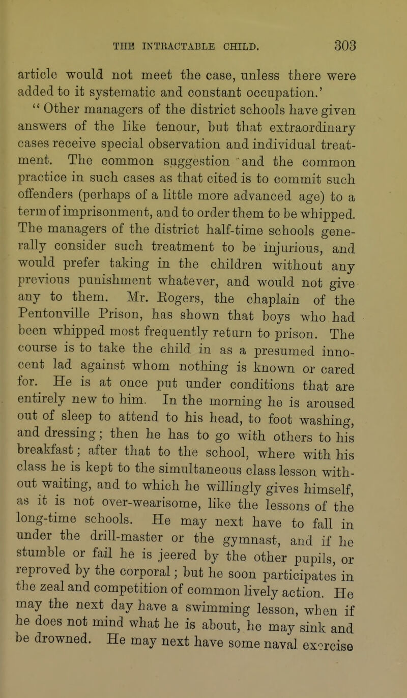 article would not meet the case, unless there were added to it systematic and constant occupation.'  Other managers of the district schools have given answers of the like tenour, but that extraordinary cases receive special observation and individual treat- ment. The common suggestion and the common practice in such cases as that cited is to commit such offenders (perhaps of a little more advanced age) to a term of imprisonment, and to order them to be whipped. The managers of the district half-time schools gene- rally consider such treatment to be injurious, and would prefer taking in the children without any previous punishment whatever, and would not give any to them. Mr. Eogers, the chaplain of the Pentonville Prison, has shown that boys who had been whipped most frequently return to prison. The course is to take the child in as a presumed inno- cent lad against whom nothing is known or cared for. He is at once put under conditions that are entirely new to him. In the morning he is aroused out of sleep to attend to his head, to foot washing, and dressing; then he has to go with others to his breakfast; after that to the school, where with his class he is kept to the simultaneous class lesson with- out waiting, and to which he willingly gives himself, as it is not over-wearisome, like the lessons of the long-time schools. He may next have to fall in under the drill-master or the gymnast, and if he stumble or fail he is jeered by the other pupils, or reproved by the corporal; but he soon participates in the zeal and competition of common lively action. He may the next day have a swimming lesson, when if he does not mind what he is about, he may sink and be drowned. He may next have some naval ex-rcise