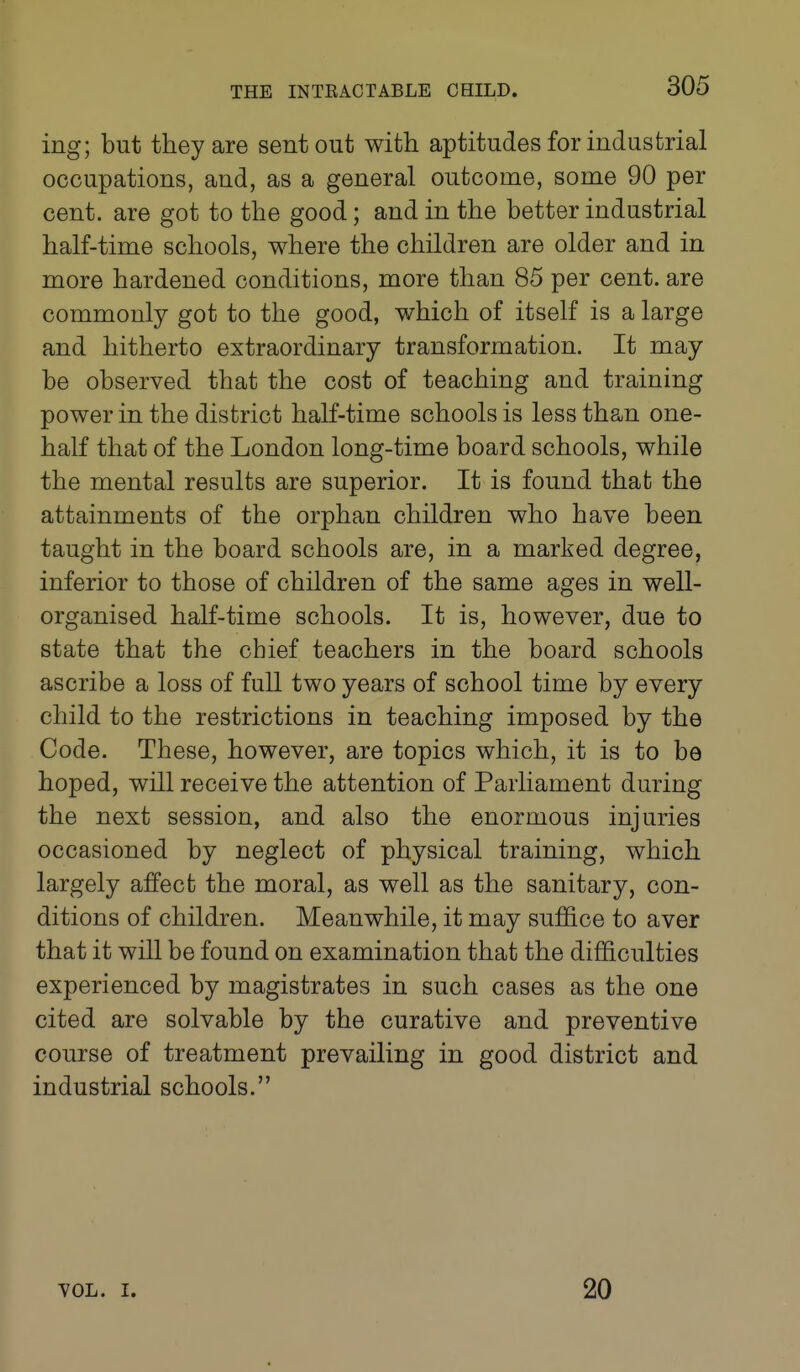 ing; but they are sent out with aptitudes for industrial occupations, and, as a general outcome, some 90 per cent, are got to the good; and in the better industrial half-time schools, where the children are older and in more hardened conditions, more than 85 per cent, are commonly got to the good, which of itself is a large and hitherto extraordinary transformation. It may be observed that the cost of teaching and training power in the district half-time schools is less than one- half that of the London long-time board schools, while the mental results are superior. It is found that the attainments of the orphan children who have been taught in the board schools are, in a marked degree, inferior to those of children of the same ages in well- organised half-time schools. It is, however, due to state that the chief teachers in the board schools ascribe a loss of full two years of school time by every child to the restrictions in teaching imposed by the Code. These, however, are topics which, it is to be hoped, will receive the attention of Parliament during the next session, and also the enormous injuries occasioned by neglect of physical training, which largely affect the moral, as well as the sanitary, con- ditions of children. Meanwhile, it may suffice to aver that it will be found on examination that the difficulties experienced by magistrates in such cases as the one cited are solvable by the curative and preventive course of treatment prevailing in good district and industrial schools. VOL. I. 20