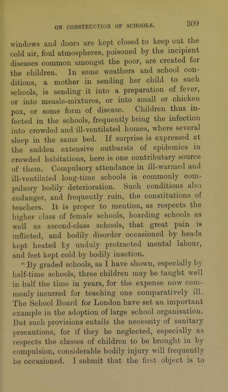 windows and doors are kept closed to keep out the cold air, foul atmospheres, poisoned by the incipient diseases common amongst the poor, are created for the children. In some weathers and school con- ditions, a mother in sending her child to such schools, is sending it into a preparation of fever, or into measle-mixtures, or into small or chicken pox, or some form of disease. Children thus in- fected in the schools, frequently bring the infection into crowded and ill-ventilated homes, where several sleep in the same bed. If surprise is expressed at the sudden extensive outbursts of epidemics in crowded habitations, here is one contributary source of them. Compulsory attendance in ill-warmed and ill-ventilated long-time schools is commonly com- pulsory bodily deterioration. Such conditions also endanger, and frequently ruin, the constitutions of teachers. It is proper to mention, as respects the higher class of female schools, boarding schools as well as second-class schools, that great pain is inflicted, and bodily disorder occasioned by heads kept heated by unduly protracted mental labour, and feet kept cold by bodily inaction.  By graded schools, as I have shuwm, especially by half-time schools, three children may be taught well in half the time in years, for the expense now com- monly incurred for teaching one comparatively ill. The School Board for London have set an important example in the adoption of large school organisation. But such provisions entails the necessity of sanitary precautions, for if they be neglected, especially as respects the classes of children to be brought in by compulsion, considerable bodily injury will frequently be occasioned. I submit that the first object is to