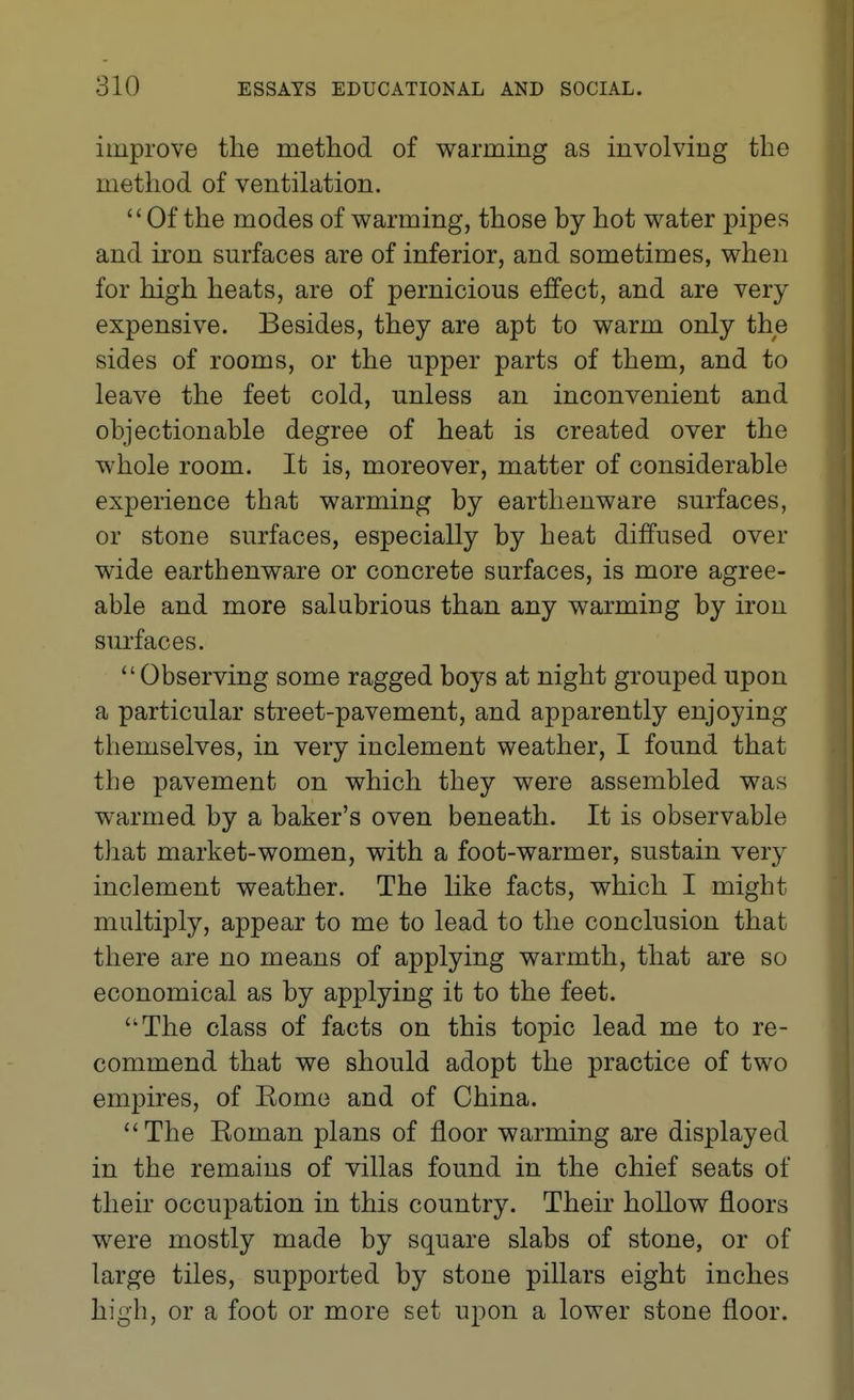 improve the method of warming as involving the method of ventilation. Of the modes of warming, those by hot water pipes and iron surfaces are of inferior, and sometimes, when for high heats, are of pernicious effect, and are very expensive. Besides, they are apt to warm only the sides of rooms, or the upper parts of them, and to leave the feet cold, unless an inconvenient and objectionable degree of heat is created over the whole room. It is, moreover, matter of considerable experience that warming by earthenware surfaces, or stone surfaces, especially by heat diffused over wide earthenware or concrete surfaces, is more agree- able and more salubrious than any warming by iron siu'faces. Observing some ragged boys at night grouped upon a particular street-pavement, and apparently enjoying themselves, in very inclement weather, I found that the pavement on which they were assembled was warmed by a baker's oven beneath. It is observable that market-women, with a foot-warmer, sustain very inclement weather. The like facts, which I might multiply, appear to me to lead to the conclusion that there are no means of applying warmth, that are so economical as by applying it to the feet. The class of facts on this topic lead me to re- commend that we should adopt the practice of two empires, of Eomo and of China. The Eoman plans of floor warming are displayed in the remains of villas found in the chief seats of their occupation in this country. Their hollow floors were mostly made by square slabs of stone, or of large tiles, supported by stone pillars eight inches high, or a foot or more set upon a lower stone floor.