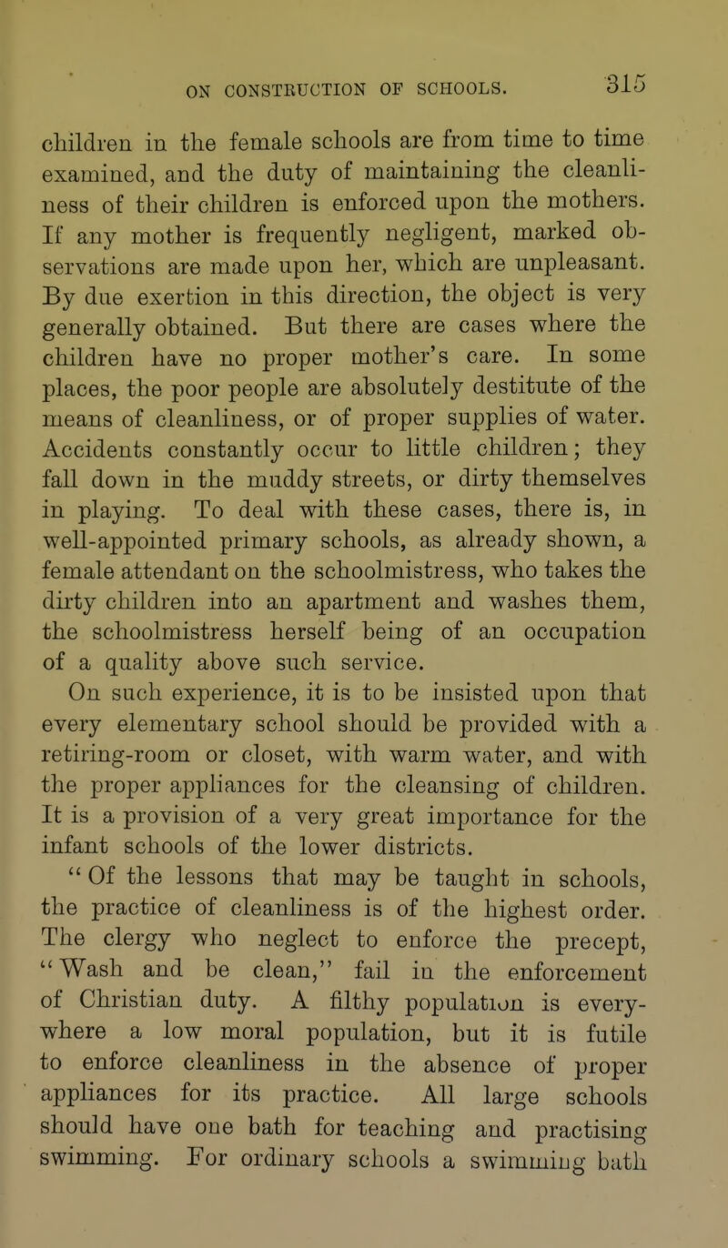 children in the female schools are from time to time examined, and the duty of maintaining the cleanli- ness of their children is enforced upon the mothers. If any mother is frequently negligent, marked oh- servations are made upon her, which are unpleasant. By due exertion in this direction, the object is very generally obtained. But there are cases where the children have no proper mother's care. In some places, the poor people are absolutely destitute of the means of cleanliness, or of proper supplies of water. Accidents constantly occur to little children; they fall down in the muddy streets, or dirty themselves in playing. To deal with these cases, there is, in well-appointed primary schools, as already shown, a female attendant on the schoolmistress, who takes the dirty children into an apartment and washes them, the schoolmistress herself being of an occupation of a quality above such service. On such experience, it is to be insisted upon that every elementary school should be provided with a retiring-room or closet, with warm water, and with the proper appliances for the cleansing of children. It is a provision of a very great importance for the infant schools of the lower districts.  Of the lessons that may be taught in schools, the practice of cleanliness is of the highest order. The clergy who neglect to enforce the precept, Wash and be clean, fail in the enforcement of Christian duty. A filthy population is every- where a low moral population, but it is futile to enforce cleanliness in the absence of proper appliances for its practice. All large schools should have one bath for teaching and practising swimming. For ordinary schools a swimming bath