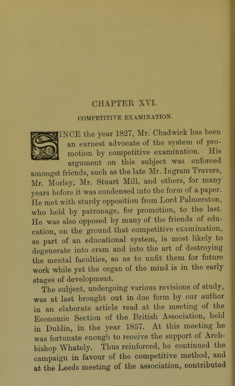 COMPETITIYE EXA.MINATION. INGE the year 1827, Mr. Chadwick has been an earnest advocate of the system of pro- motion by competitive examination. His argument on this subject was enforced amongst friends, such as the late Mr. Ingram Travers, Mr. Morley, Mr. Stuart Mill, and others, for many years before it was condensed into the form of a paper. He met with sturdy opposition from Lord Palmerston, who held by patronage, for promotion, to the last. He was also opposed by many of the friends of edu- cation, on the ground that competitive examination, as part of an educational system, is most likely to degenerate into cram and into the art of destroying the mental faculties, so as to unfit them for future work while yet the organ of the mind is in the early stages of development. The subject, undergoing various revisions of study, was at last brought out in due form by our author in an elaborate article read at the meeting of the Economic Section of the British Association, held in Dublin, in the year 1857. At this meeting he was fortunate enough to receive the support of Arch- bishop Whately. Thus reinforced, he continued the campaign in favour of the competitive method, and at the Leeds meeting of the association, contributed