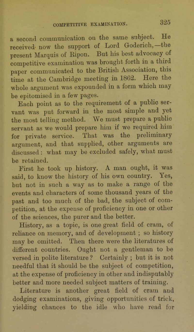 a second communication on the same subject. He received now the support of Lord Goderich,—the present Marquis of Ripon. But his best advocacy of competitive examination was brought forth in a third paper communicated to the British Association, this time at the Cambridge meeting in 1862. Here the whole argument was expounded in a form which may be epitomised in a few pages. Each point as to the requirement of a public ser- vant was put forward in the most simple and yet the most telling method. We must prepare a public servant as we would prepare him if we required him for private service. That was the preliminary argument, and that supphed, other arguments are discussed: what may be excluded safely, what must be retained. First he took up history. A man ought, it was said, to know the history of his own country. Yes, but not in such a way as to make a range of the events and characters of some thousand years of the past and too much of the bad, the subject of com- petition, at the expense of proficiency in one or other of the sciences, the purer and the better. History, as a topic, is one great field of cram, of reliance on memory, and of development ; so history may be omitted. Then there were the literatures of different countries. Ought not a gentleman to be versed in polite literature ? Certainly ; but it is not needful that it should be the subject of competition, at the expense of proficiency in other and indisputably better and more needed subject matters of training. Literature is another great field of cram and dodging examinations, giving opportunities of trick, yielding chances to the idle who have read for