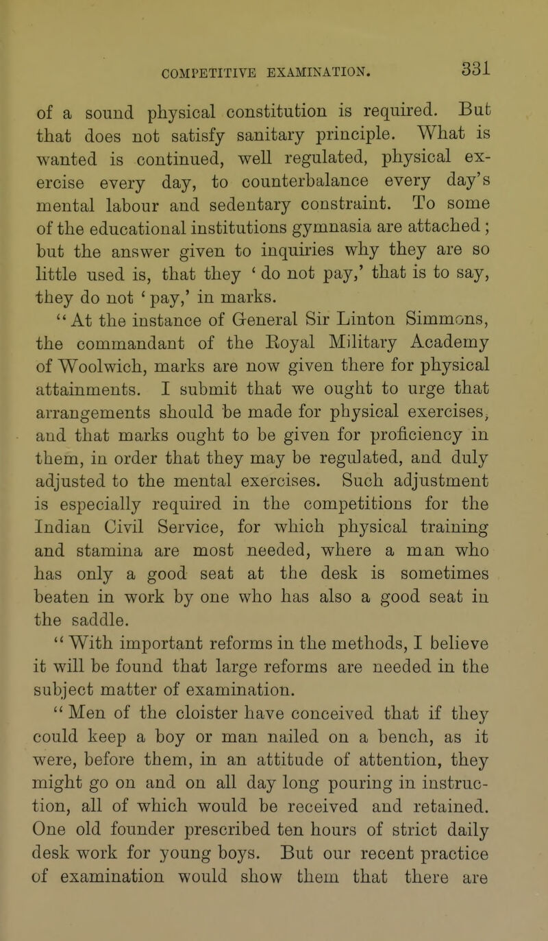 of a sound physical constitution is required. But that does not satisfy sanitary principle. What is wanted is continued, well regulated, physical ex- ercise every day, to counterbalance every day's mental labour and sedentary constraint. To some of the educational institutions gymnasia are attached; but the answer given to inquiries why they are so little used is, that they ' do not pay/ that is to say, they do not ' pay,' in marks. At the instance of General Sir Linton Simmons, the commandant of the Eoyal Military Academy of Woolwich, marks are now given there for physical attainments. I submit that we ought to urge that arrangements should be made for physical exercises^ and that marks ought to be given for proficiency in them, in order that they may be regulated, and duly adjusted to the mental exercises. Such adjustment is especially required in the competitions for the Indian Civil Service, for which physical training and stamina are most needed, where a man who has only a good seat at the desk is sometimes beaten in work by one who has also a good seat in the saddle.  With important reforms in the methods, I believe it will be found that large reforms are needed in the subject matter of examination.  Men of the cloister have conceived that if they could keep a boy or man nailed on a bench, as it were, before them, in an attitude of attention, they might go on and on all day long pouring in instruc- tion, all of which would be received and retained. One old founder prescribed ten hours of strict daily desk work for young boys. But our recent practice of examination would show them that there are