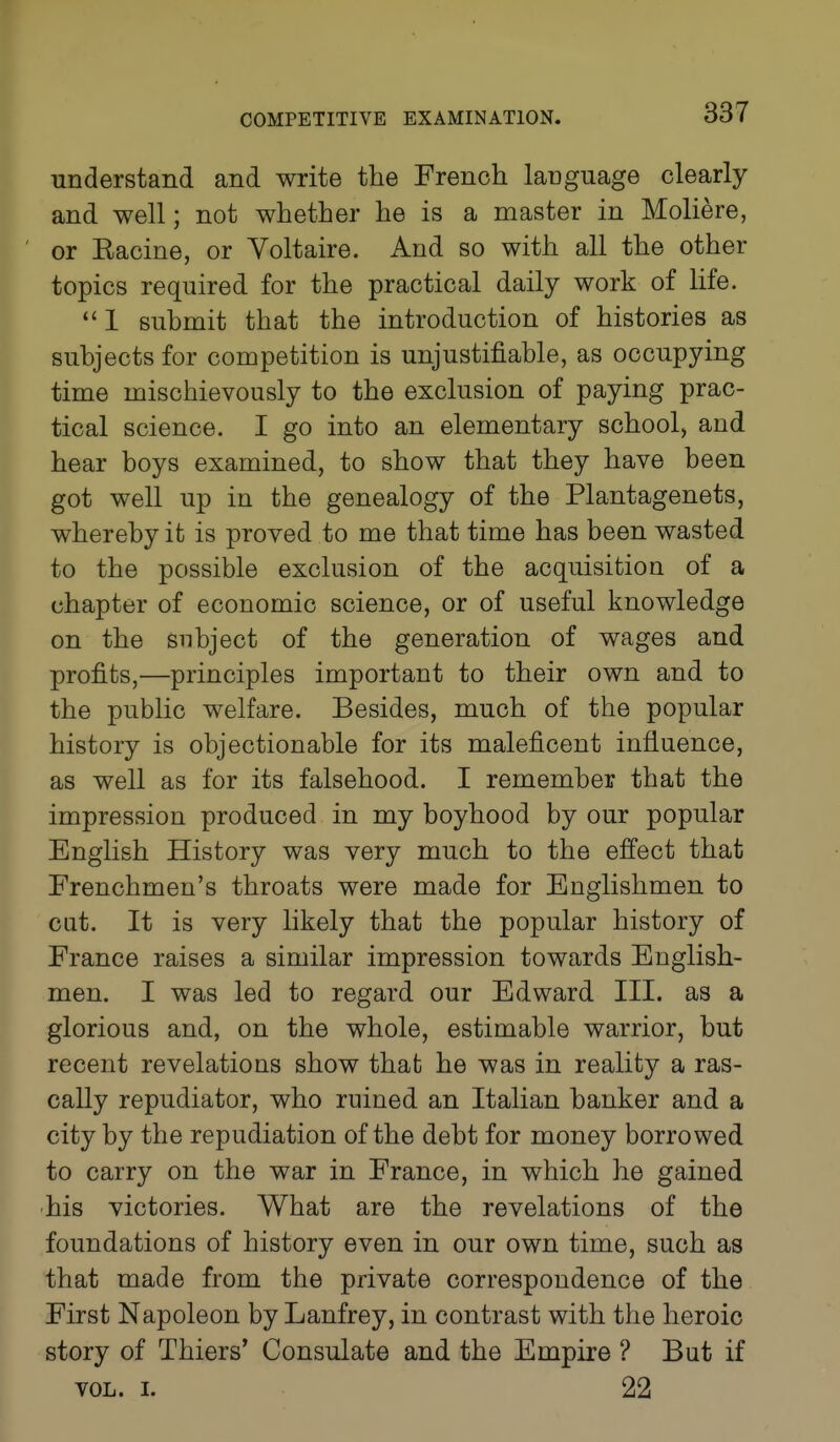 understand and write the French language clearly and well; not whether he is a master in Moliere, or Eacine, or Voltaire. And so with all the other topics required for the practical daily work of life. 1 submit that the introduction of histories as subjects for competition is unjustifiable, as occupying time mischievously to the exclusion of paying prac- tical science. I go into an elementary school, and hear boys examined, to show that they have been got well up in the genealogy of the Plantagenets, whereby it is proved to me that time has been wasted to the possible exclusion of the acquisition of a chapter of economic science, or of useful knowledge on the subject of the generation of wages and profits,—principles important to their own and to the public welfare. Besides, much of the popular history is objectionable for its maleficent influence, as well as for its falsehood. I remember that the impression produced in my boyhood by our popular English History was very much to the effect that Frenchmen's throats were made for Englishmen to cut. It is very likely that the popular history of France raises a similar impression towards English- men. I was led to regard our Edward III. as a glorious and, on the whole, estimable warrior, but recent revelations show that he was in reality a ras- cally repudiator, who ruined an Italian banker and a city by the repudiation of the debt for money borrowed to carry on the war in France, in which he gained •his victories. What are the revelations of the foundations of history even in our own time, such as that made from the private correspondence of the First Napoleon by Lanfrey, in contrast with the heroic story of Thiers' Consulate and the Empire ? But if VOL. I. 22