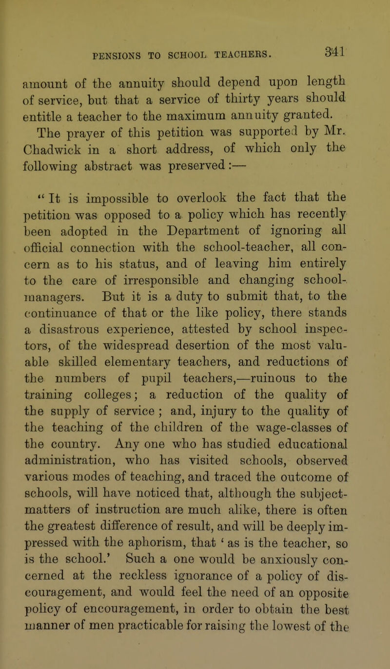 amount of the annuity should depend upon length of service, but that a service of thirty years should entitle a teacher to the maximum annuity granted. The prayer of this petition was supported by Mr. Chadwick in a short address, of which only the following abstract was preserved:— *' It is impossible to overlook the fact that the petition was opposed to a policy which has recently been adopted in the Department of ignoring all official connection with the school-teacher, all con- cern as to his status, and of leaving him entirely to the care of irresponsible and changing school- managers. But it is a duty to submit that, to the continuance of that or the like policy, there stands a disastrous experience, attested by school inspec- tors, of the widespread desertion of the most valu- able skilled elementary teachers, and reductions of the numbers of pupil teachers,—ruinous to the training colleges; a reduction of the quality of the supply of service ; and, injury to the quality of the teaching of the children of the wage-classes of the country. Any one who has studied educational administration, who has visited schools, observed various modes of teaching, and traced the outcome of schools, will have noticed that, although the subject- matters of instruction are much alike, there is often the greatest difference of result, and will be deeply im- pressed with the aphorism, that ' as is the teacher, so is the school.' Such a one would be anxiously con- cerned at the reckless ignorance of a policy of dis- couragement, and would feel the need of an opposite policy of encouragement, in order to obtain the best manner of men practicable for raising the lowest of the