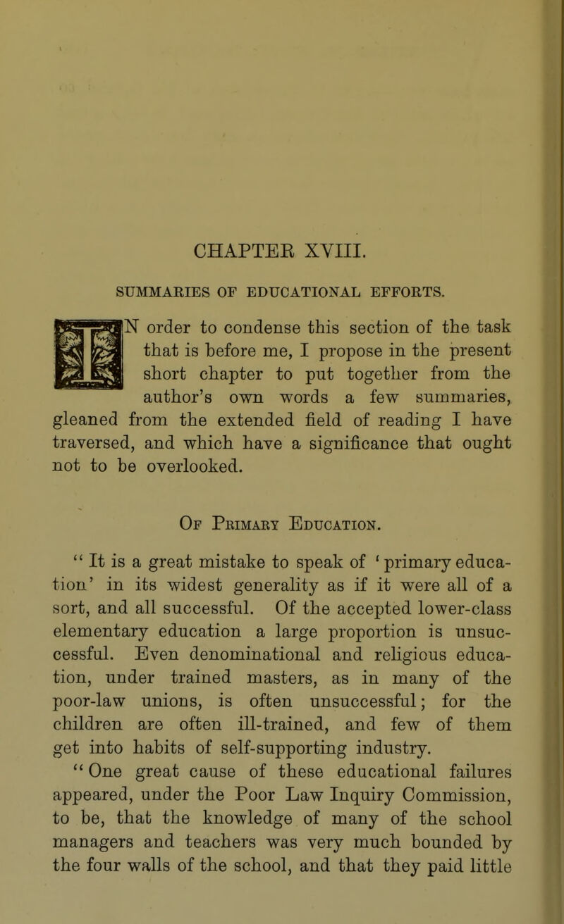 CHAPTEE XVIII. SUMMAKIES OF EDUCATIONAL EFFORTS. IN order to condense this section of the task that is before me, I propose in the present short chapter to put together from the author's own words a few summaries, gleaned from the extended field of reading I have traversed, and which have a significance that ought not to be overlooked. Of Peimary Education. It is a great mistake to speak of ' primary educa- tion' in its widest generality as if it were all of a sort, and all successful. Of the accepted lower-class elementary education a large proportion is unsuc- cessful. Even denominational and religious educa- tion, under trained masters, as in many of the poor-law unions, is often unsuccessful; for the children are often ill-trained, and few of them get into habits of self-supporting industry. One great cause of these educational failures appeared, under the Poor Law Inquiry Commission, to be, that the knowledge of many of the school managers and teachers was very much bounded by the four waUs of the school, and that they paid little