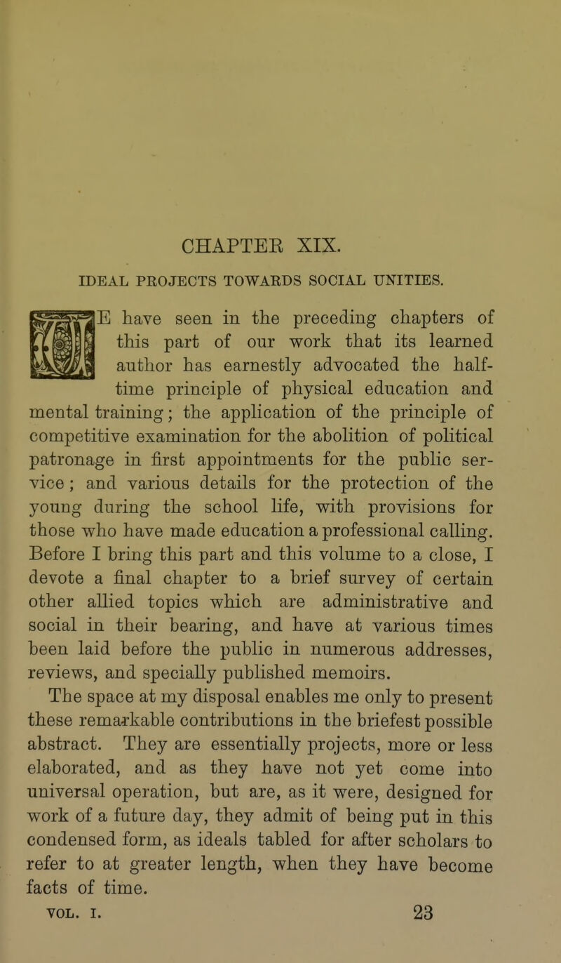 CHAPTEE XIX. IDEAL PKOJECTS TOWARDS SOCIAL UNITIES. E have seen in the preceding chapters of this part of our work that its learned author has earnestly advocated the half- time principle of physical education and mental training; the application of the principle of competitive examination for the abolition of political patronage in first appointments for the public ser- vice ; and various details for the protection of the young during the school life, with provisions for those who have made education a professional calling. Before I bring this part and this volume to a close, I devote a final chapter to a brief survey of certain other allied topics which are administrative and social in their bearing, and have at various times been laid before the public in numerous addresses, reviews, and specially published memoirs. The space at my disposal enables me only to present these remarkable contributions in the briefest possible abstract. They are essentially projects, more or less elaborated, and as they have not yet come into universal operation, but are, as it were, designed for work of a future day, they admit of being put in this condensed form, as ideals tabled for after scholars to refer to at greater length, when they have become facts of time. VOL. I. 23