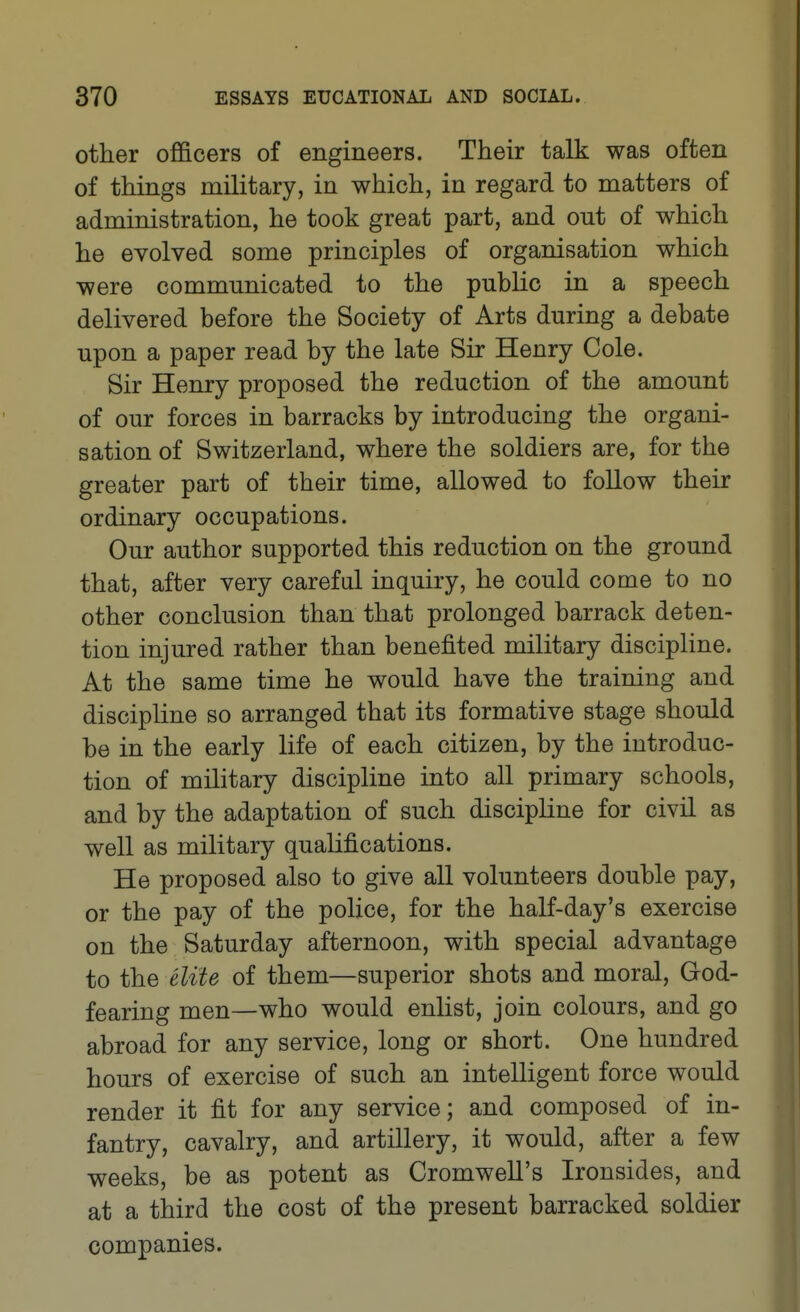 other officers of engineers. Their talk was often of things military, in which, in regard to matters of administration, he took great part, and out of which he evolved some principles of organisation which were communicated to the pubhc in a speech delivered before the Society of Arts during a debate upon a paper read by the late Sir Henry Cole. Sir Henry proposed the reduction of the amount of our forces in barracks by introducing the organi- sation of Switzerland, where the soldiers are, for the greater part of their time, allowed to follow their ordinary occupations. Our author supported this reduction on the ground that, after very carefal inquiry, he could come to no other conclusion than that prolonged barrack deten- tion injured rather than benefited military discipline. At the same time he would have the training and discipline so arranged that its formative stage should be in the early life of each citizen, by the introduc- tion of military discipline into all primary schools, and by the adaptation of such discipline for civil as well as military qualifications. He proposed also to give all volunteers double pay, or the pay of the police, for the half-day's exercise on the Saturday afternoon, with special advantage to the elite of them—superior shots and moral, God- fearing men—who would enlist, join colours, and go abroad for any service, long or short. One hundred hours of exercise of such an intelligent force would render it fit for any service; and composed of in- fantry, cavalry, and artillery, it would, after a few weeks, be as potent as Cromwell's Ironsides, and at a third the cost of the present barracked soldier companies.