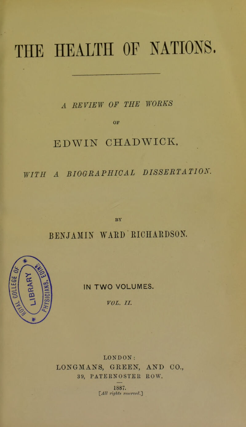 THE HEALTH OF NATIONS. A REVIEW OF THE WORKS OP EDWIN CHADWICK, WITH A BIOGRAPHICAL DISSERTATION. BY BENJAMIN WARD EICHARDSON. IN TWO VOLUMES. VOL. II. LONDON: LONGMANS, GEEEN, AND CO., 3y, PATERNOSTEli ROW. 1887.