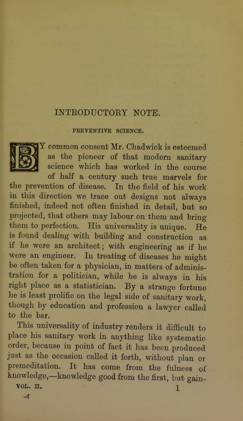 INTEODUCTOEY NOTE. PEEVENTIVE SCIENCE. |Y common consent Mr. Chadwick is esteemed as the pioneer of that modern sanitary- science which has worked in the course of half a century such true marvels for the prevention of disease. In the field of his work in this direction we trace out designs not always finished, indeed not often finished in detail, but so projected, that others may labour on them and bring them to perfection. His universality is unique. He is found dealing with building and construction as if he were an architect; with engineering as if he were an engineer. In treating of diseases he might be often taken for a physician, in matters of adminis- tration for a politician, while he is always in his right place as a statistician. By a strange fortune he is least prolific on the legal side of sanitary work, though by education and profession a lawyer called to the bar. This universality of industry renders it difQcult to place his sanitary work in anything like systematic order, because in point of fact it has been produced just as the occasion called it forth, without plan or premeditation. It has come from the fulness of knowledge,—knowledge good from the first, but gain-