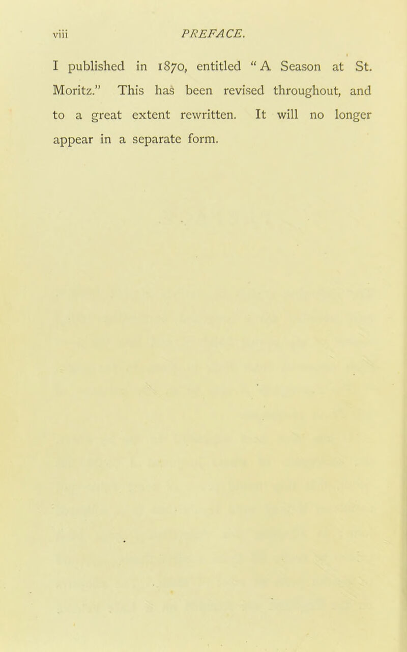 I published in 1870, entitled “A Season at St. Moritz.” This has been revised throughout, and to a great extent rewritten. It will no longer appear in a separate form.