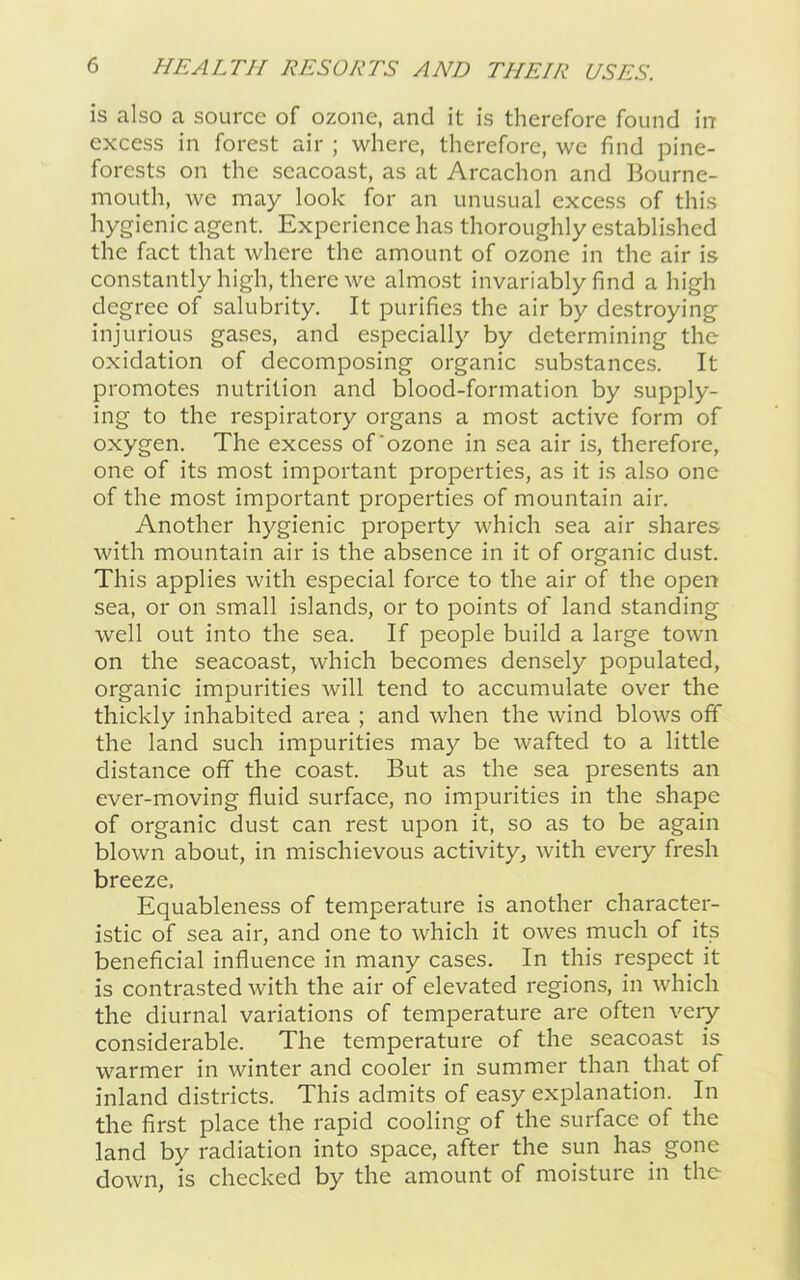 is also a source of ozone, and it is therefore found in excess in forest air ; where, therefore, we find pine- forests on the scacoast, as at Arcachon and Bourne- mouth, we may look for an unusual excess of this hygienic agent. Experience has thoroughly established the fact that where the amount of ozone in the air is constantly high, there we almost invariably find a high degree of salubrity. It purifies the air by destroying injurious gases, and especially by determining the oxidation of decomposing organic substances. It promotes nutrition and blood-formation by supply- ing to the respiratory organs a most active form of oxygen. The excess of‘ozone in sea air is, therefore, one of its most important properties, as it is also one of the most important properties of mountain air. Another hygienic property which sea air shares with mountain air is the absence in it of organic dust. This applies with especial force to the air of the open sea, or on small islands, or to points of land standing well out into the sea. If people build a large town on the seacoast, which becomes densely populated, organic impurities will tend to accumulate over the thickly inhabited area ; and when the wind blows off the land such impurities may be wafted to a little distance off the coast. But as the sea presents an ever-moving fluid surface, no impurities in the shape of organic dust can rest upon it, so as to be again blown about, in mischievous activity, with every fresh breeze. Equableness of temperature is another character- istic of sea air, and one to which it owes much of its beneficial influence in many cases. In this respect it is contrasted with the air of elevated regions, in which the diurnal variations of temperature are often very considerable. The temperature of the seacoast is warmer in winter and cooler in summer than that of inland districts. This admits of easy explanation. In the first place the rapid cooling of the surface of the land by radiation into space, after the sun has gone down, is checked by the amount of moisture in the