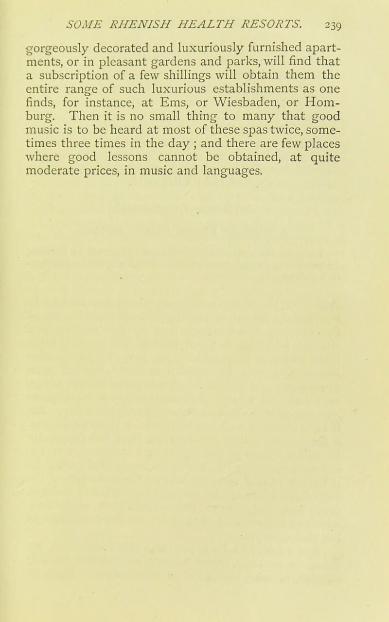 gorgeously decorated and luxuriously furnished apart- ments, or in pleasant gardens and parks, will find that a subscription of a few shillings will obtain them the entire range of such luxurious establishments as one finds, for instance, at Ems, or Wiesbaden, or Hom- burg. Then it is no small thing to many that good music is to be heard at most of these spas twice, some- times three times in the day ; and there are few places where good lessons cannot be obtained, at quite moderate prices, in music and languages.
