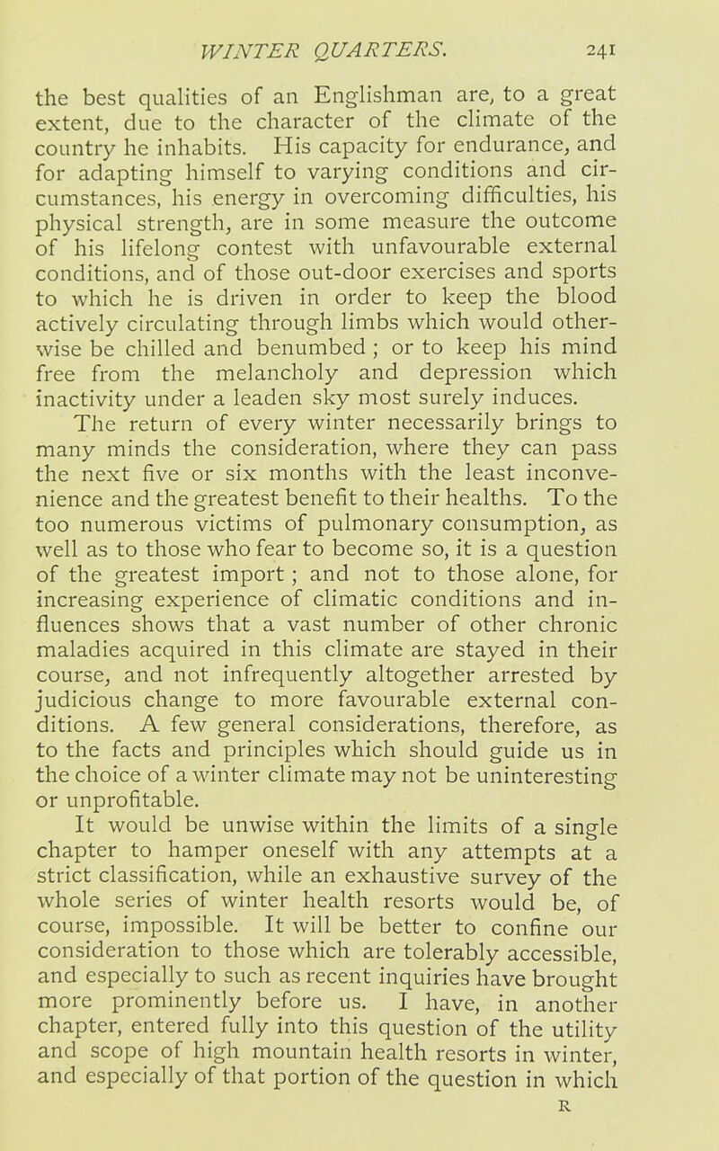 the best qualities of an Englishman are, to a great extent, due to the character of the climate of the country he inhabits. His capacity for endurance, and for adapting himself to varying conditions and cir- cumstances, his energy in overcoming difficulties, his physical strength, are in some measure the outcome of his lifelong contest with unfavourable external conditions, and of those out-door exercises and sports to which he is driven in order to keep the blood actively circulating through limbs which would other- wise be chilled and benumbed ; or to keep his mind free from the melancholy and depression which inactivity under a leaden sky most surely induces. The return of every winter necessarily brings to many minds the consideration, where they can pass the next five or six months with the least inconve- nience and the greatest benefit to their healths. To the too numerous victims of pulmonary consumption, as well as to those who fear to become so, it is a question of the greatest import; and not to those alone, for increasing experience of climatic conditions and in- fluences shows that a vast number of other chronic maladies acquired in this climate are stayed in their course, and not infrequently altogether arrested by judicious change to more favourable external con- ditions. A few general considerations, therefore, as to the facts and principles which should guide us in the choice of a winter climate may not be uninteresting or unprofitable. It would be unwise within the limits of a single chapter to hamper oneself with any attempts at a strict classification, while an exhaustive survey of the whole series of winter health resorts would be, of course, impossible. It will be better to confine our consideration to those which are tolerably accessible, and especially to such as recent inquiries have brought more prominently before us. I have, in another chapter, entered fully into this question of the utility and scope of high mountain health resorts in winter, and especially of that portion of the question in which R