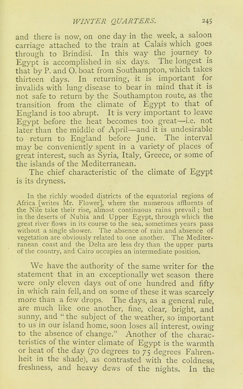 and there is now, on one day in the week, a saloon carriage attached to the train at Calais which goes through to Brindisi. In this way the journey to Egypt is accomplished in six days. The longest is that by P. and O. boat from Southampton, which takes thirteen days. In returning, it is important for invalids with lung disease to bear in mind that it is not safe to return by the Southampton route, as the transition from the climate of Egypt to that of England is too abrupt. It is very important to leave Egypt before the heat becomes too great—i.e. not later than the middle of April—and it is undesirable to return to England before June. The interval may be conveniently spent in a variety of places of great interest, such as Syria, Italy, Greece, or some of the islands of the Mediterranean. The chief characteristic of the climate of Egypt is its dryness. In the richly wooded districts of the equatorial regions of Africa [writes Mr. Flower], where the numerous affluents of the Nile take their rise, almost continuous rains prevail; but in the deserts of Nubia and Upper Egypt, through which the great river flows in its course to the sea, sometimes years pass without a single shower. The absence of rain and absence of vegetation are obviously related to one another. The Mediter- ranean coast and the Delta are less dry than the upper parts of the country, and Cairo occupies an intermediate position. We have the authority of the same writer for the statement that in an exceptionally wet season there were only eleven days out of one hundred and fifty in which rain fell, and on some of these it was scarcely more than a few drops. The days, as a general rule, are much like one another, fine, clear, bright, and sunny, and “ the subject of the weather, so important to us in our island home, soon loses all interest, owing to the absence of change.” Another of the charac- teristics of the winter climate of Egypt is the warmth or heat of the day (70 degrees to 75 degrees Fahren- heit in the shade), as contrasted with the coldness, freshness, and heavy dews of the nights. In the