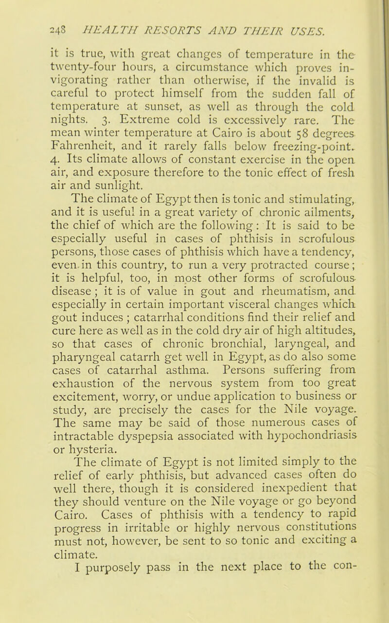 it is true, with great changes of temperature in the twenty-four hours, a circumstance which proves in- vigorating rather than otherwise, if the invalid is careful to protect himself from the sudden fall of temperature at sunset, as well as through the cold nights. 3. Extreme cold is excessively rare. The mean winter temperature at Cairo is about 58 degrees Fahrenheit, and it rarely falls below freezing-point. 4. Its climate allows of constant exercise in the opea air, and exposure therefore to the tonic effect of fresh air and sunlight. The climate of Egypt then is tonic and stimulating, and it is useful in a great variety of chronic ailments, the chief of which are the following: It is said to be especially useful in cases of phthisis in scrofulous persons, those cases of phthisis which have a tendency, even.in this country, to run a very protracted course; it is helpful, too, in most other forms of scrofulous disease ; it is of value in gout and rheumatism, and especially in certain important visceral changes which gout induces ; catarrhal conditions find their relief and cure here as well as in the cold dry air of high altitudes, so that cases of chronic bronchial, laryngeal, and pharyngeal catarrh get well in Egypt, as do also some cases of catarrhal asthma. Persons suffering from exhaustion of the nervous system from too great excitement, worry, or undue application to business or study, are precisely the cases for the Nile voyage. The same may be said of those numerous cases of intractable dyspepsia associated with hypochondriasis or hysteria. The climate of Egypt is not limited simply to the relief of early phthisis, but advanced cases often do well there, though it is considered inexpedient that they should venture on the Nile voyage or go beyond Cairo. Cases of phthisis with a tendency to rapid progress in irritable or highly nervous constitutions must not, however, be sent to so tonic and exciting a climate. I purposely pass in the next place to the con-