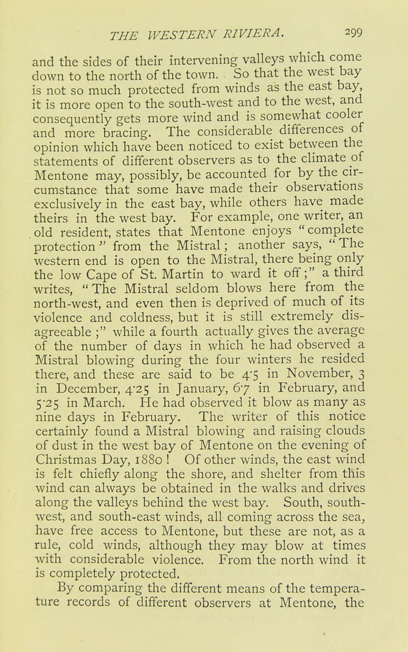 and the sides of their intervening valleys which come down to the north of the town. So that the west bay is not so much protected from winds as the east bay, it is more open to the south-west and to the west, and consequently gets more wind and is somewhat cooler and more bracing. The considerable differences of opinion which have been noticed to exist between the statements of different observers as to the climate of Mentone may, possibly, be accounted for by the cir- cumstance that some have made their observations exclusively in the east bay, while others have made theirs in the west bay. For example, one writer, an old resident, states that Mentone enjoys “complete protection 31 from the Mistral ; another says, “ The western end is open to the Mistral, there being only the low Cape of St. Martin to ward it offa third writes, “ The Mistral seldom blows here from the north-west, and even then is deprived of much of its violence and coldness, but it is still extremely dis- agreeable while a fourth actually gives the average of the number of days in which he had observed a Mistral blowing during the four winters he resided there, and these are said to be 47 in November, 3 in December, 4/25 in January, 67 in February, and 5'25 in March. He had observed it blow as many as nine days in February. The writer of this notice certainly found a Mistral blowing and raising clouds of dust in the west bay of Mentone on the evening of Christmas Day, 1880 ! Of other winds, the east wind is felt chiefly along the shore, and shelter from this wind can always be obtained in the walks and drives along the valleys behind the west bay. South, south- west, and south-east winds, all coming across the sea, have free access to Mentone, but these are not, as a rule, cold winds, although they may blow at times with considerable violence. From the north wind it is completely protected. By comparing the different means of the tempera- ture records of different observers at Mentone, the