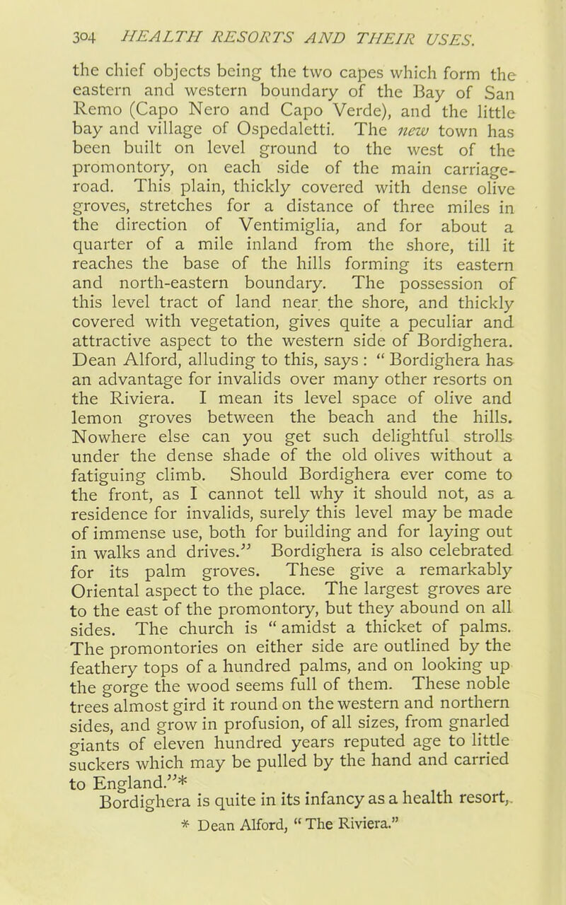the chief objects being the two capes which form the eastern and western boundary of the Bay of San Remo (Capo Nero and Capo Verde), and the little bay and village of Ospedaletti. The new town has been built on level ground to the west of the promontory, on each side of the main carriage- road. This plain, thickly covered with dense olive groves, stretches for a distance of three miles in the direction of Ventimiglia, and for about a quarter of a mile inland from the shore, till it reaches the base of the hills forming its eastern and north-eastern boundary. The possession of this level tract of land near the shore, and thickly covered with vegetation, gives quite a peculiar and attractive aspect to the western side of Bordighera. Dean Alford, alluding to this, says : “ Bordighera has an advantage for invalids over many other resorts on the Riviera. I mean its level space of olive and lemon groves between the beach and the hills. Nowhere else can you get such delightful strolls under the dense shade of the old olives without a fatiguing climb. Should Bordighera ever come to the front, as I cannot tell why it should not, as a residence for invalids, surely this level may be made of immense use, both for building and for laying out in walks and drives.” Bordighera is also celebrated for its palm groves. These give a remarkably Oriental aspect to the place. The largest groves are to the east of the promontory, but they abound on all sides. The church is “ amidst a thicket of palms. The promontories on either side are outlined by the feathery tops of a hundred palms, and on looking up the gorge the wood seems full of them. These noble trees almost gird it round on the western and northern sides, and grow in profusion, of all sizes, from gnarled giants of eleven hundred years reputed age to little suckers which may be pulled by the hand and carried to England.”* Bordighera is quite in its infancy as a health resort,. * Dean Alford, “ The Riviera.”