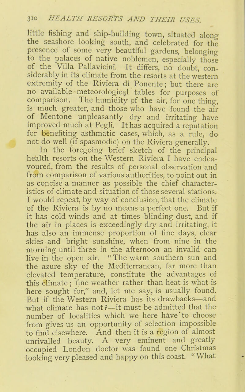 little fishing and ship-building town, situated along the seashore looking south, and celebrated for the presence of some very beautiful gardens, belonging to the palaces of native noblemen, especially those of the Villa Pallavicini. It differs, no doubt, con- siderably in its climate from the resorts at the western extremity of the Riviera di Ponente; but there are no available meteorological tables for purposes of comparison. The humidity of the air, for one thing, is much greater, and those who have found the air of Mentone unpleasantly dry and irritating have improved much at Pegli. It has acquired a reputation for benefiting asthmatic cases, which, as a rule, do not do well (if spasmodic) on the Riviera generally. In the foregoing brief sketch of the principal health resorts on the Western Riviera I have endea- voured, from the results of personal observation and from comparison of various authorities, to point out in as concise a manner as possible the chief character- istics of climate and situation of those several stations. I would repeat, by way of conclusion, that the climate of the Riviera is by no means a perfect one. But if it has cold winds and at times blinding dust, and if the air in places is exceedingly dry and irritating, it has also an immense proportion of fine days, clear skies and bright sunshine, when from nine in the morning until three in the afternoon an invalid can live in the open air. “ The warm southern sun and the azure sky of the Mediterranean, far more than elevated temperature, constitute the advantages of this climate ; fine weather rather than heat is what is here sought for,” and, let me say, is usually found. But if the Western Riviera has its drawbacks—and what climate has not ?—it must be admitted that the number of localities which we here have'to choose from gives us an opportunity of selection impossible to find elsewhere. And then it is a region of almost unrivalled beauty. A very eminent and greatly occupied London doctor was found one Christmas looking very pleased and happy on this coast. “ What