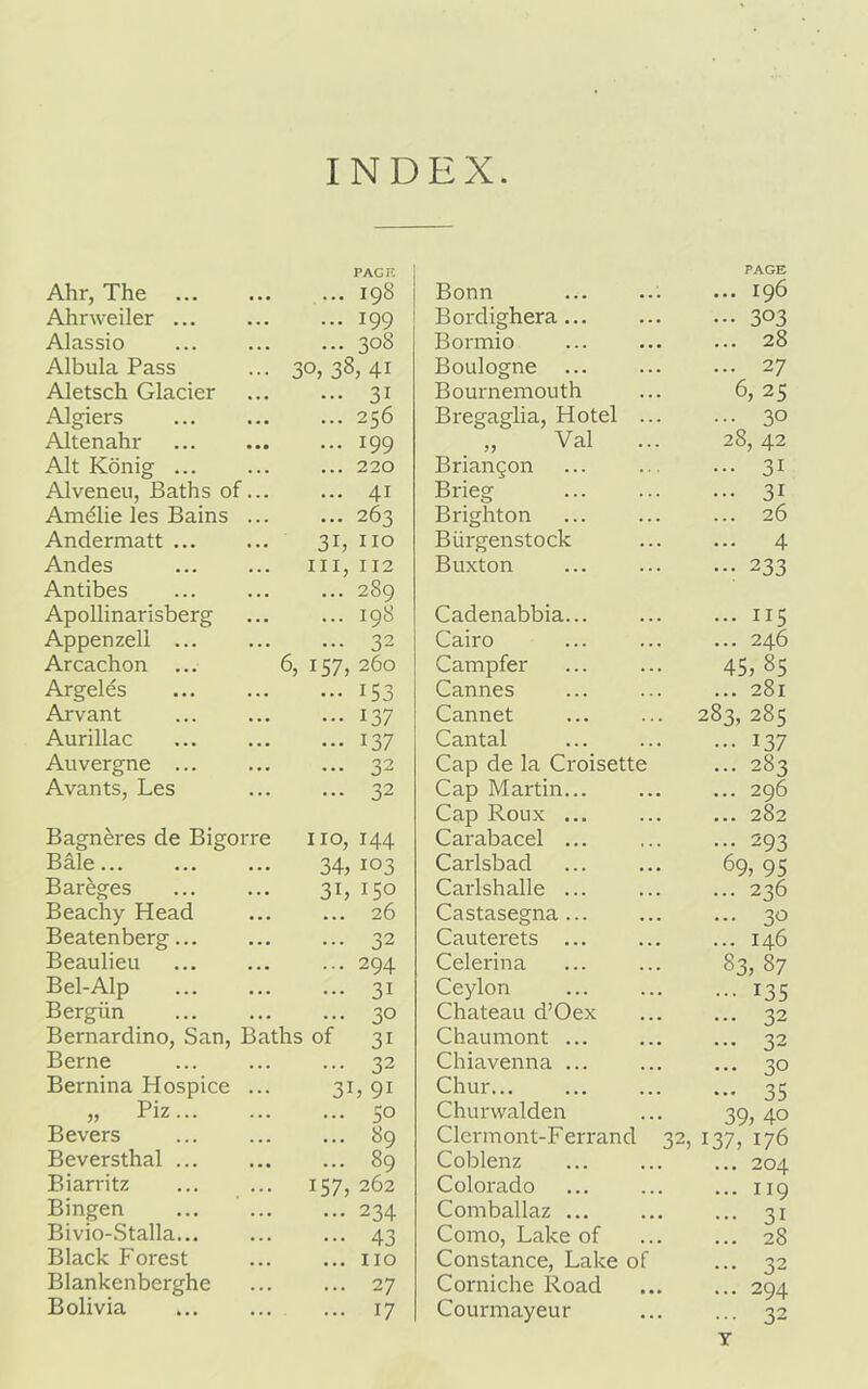 INDEX Ahr, The PAGE 198 Bonn PAGE ... 196 Ahrweiler ... • • . • 199 Bordighera • 303 Alassio . ... 308 Bormio ... 28 Albula Pass ■ 30, 38, 41 Boulogne ... 27 Aletsch Glacier • • • • 31 Bournemouth 6, 25 Algiers • ... 256 Bregaglia, Hotel ... ... 30 Altenahr • . . . 199 Val ... 28, 42 Alt Konig ... . . . . 220 Briangon ... 31 Alveneu, Baths of. . ... 4i Brieg ... 31 Amalie les Bains . . • • • 263 Brighton ... 26 Andermatt ... 3i, no Biirgenstock ... 4 Andes Antibes . hi, 112 289 Buxton • •• 233 Apollinarisberg . 198 Cadenabbia... ... 115 Appenzeli ... . 32 Cairo ... 246 Arcachon 6, 157, 260 Campfer 45, 85 Argeles . i53 Cannes ... 281 Arvant . 137 Cannet 283, 285 Aurillac . . . . 137 Cantal • •• 137 Auvergne ... . ... 32 Cap de la Croisette ... 283 Avants, Les . 32 Cap Martin... Cap Roux ... ... 296 ... 282 Bagn&res de Bigorre no, 144 Carabacel ... ... 293 Bale 34, 103 Carlsbad 69, 95 Bar&ges 3L 150 Carlshalle ... ... 236 Beachy Head 26 Castasegna ... 30 Beatenberg... • ... 32 Cauterets ... ... 146 Beaulieu . 294 Celerina 83, 87 Bel-Alp . 3i Ceylon ••• i35 Bergiin • 30 Chateau d’Oex ... 32 Bernardino, San, B rths of 3i Chaumont ... ... 32 Berne . ... 32 Chiavenna ... ... 30 Bernina Hospice . 3i , 9i Chur ... 35 „ Piz... . 50 Churwalden 39, 4o Bevers . • . • 89 Clermont-Ferrand 32, 137, 176 Beversthal ... • ... 89 Coblenz ... 204 Biarritz • 157, 262 Colorado ... 119 Bingen 234 Comballaz ... ... 31 Bivio-Stalla... • ... 43 Como, Lake of ... 28 Black Forest . • • • no Constance, Lake of ... 32 Blankenberghe . • . . 27 Corniche Road ... 294 Bolivia • 17 Courmayeur ... 32 T