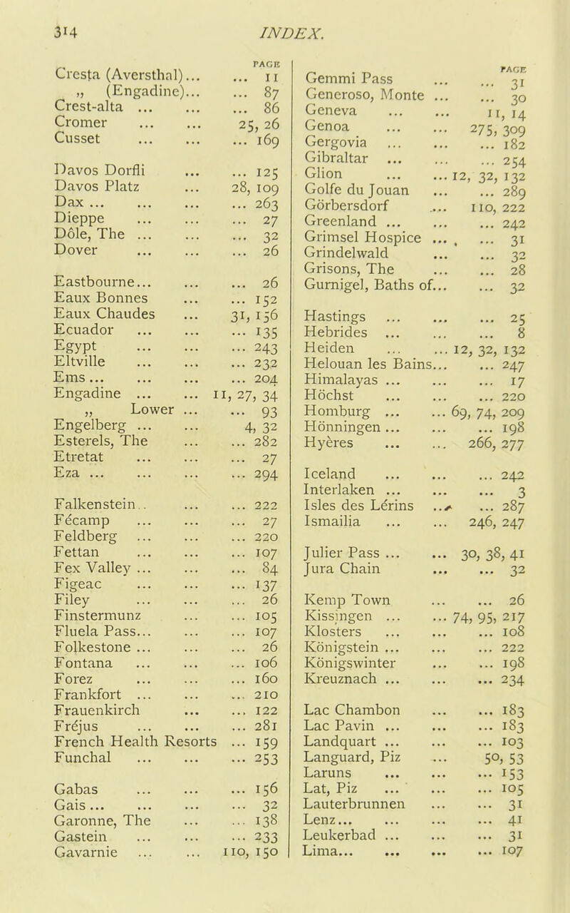 rAGE Crcsta (Aversthal) 11 „ (Engadine)... ... 87 Crest-alta ... 86 Cromer 25, 26 Cusset ... 169 Davos Dorfli ... 125 Davos Platz 28, 109 Dax ... ... 263 Dieppe ... 27 Dole, The ... ... 32 Dover ... 26 Eastbourne... ... 26 Eaux Bonnes ... 152 Eaux Chaudes 3b 156 Ecuador 135 Egypt ... 243 Eltville ... 232 Ems ... 204 Engadine lb 27, 34 „ Lower ... ••• 93 Engelberg 4, 32 Esterels, The ... 282 Etretat ... 27 Eza ... ... 294 Falkenstein . ... 222 Fecamp ... 27 Feldberg ... 220 Fettan ... 107 Fex Valley ... ... 84 Figeac ••• 137 Filey ... 26 Finstermunz ... 105 Fluela Pass... ... 107 Folkestone ... ... 26 Fontana ... 106 Forez ... 160 Frankfort ... ... 210 Frauenkirch ... 122 Frejus ... 281 French Health Resorts ... 159 Funchal ... 253 Gabas ... 156 Gais... ... 32 Garonne, The ... 138 Gastein 233 Gavarnie no, 150 Gemmi Pass PAGE ... 71 Generoso, Monte ... J ... 70 Geneva J I I, 14 Genoa 275, 309 Gergovia ... 182 Gibraltar ... 254 Glion 12, 32, 132 Golfedujouan ... 289 Gorbersdorf IIO, 222 Greenland ... 242 Grimsel Hospice ... . ••• 31 Grindelwald ... 32 Grisons, The ... 28 Gurnigel, Baths of... ... 32 Hastings ... 25 Hebrides ... 8 Heiden 12, 32, 132 Helouan les Bains... ... 247 Himalayas ... 17 Hochst ... 220 Homburg 69, 74, 209 Plonningen ... ... 198 Hyeres 266, 277 Iceland ... 242 Interlaken 3 Isles des Ldrins ..y ... 287 Ismailia 246, 247 Julier Pass 30, 38, 41 Jura Chain ... 32 Kemp Town ... 26 Kissingen 74, 95, 217 Klosters ... 108 Konigstein ... ... 222 Konigswinter ... 198 Kreuznach ... 234 Lac Chambon ... 183 Lac Pavin ... 183 Landquart ... 103 Languard, Piz 50, 53 Laruns ••• 153 Lat, Piz ... 105 Lauterbrunnen ... 31 Lenz... ... 41 Leukerbad ... 31 P.i nr a... ... ... ... 107