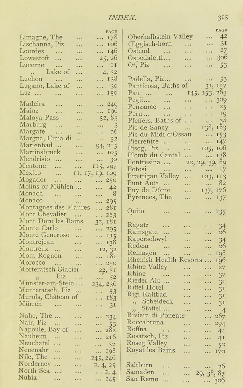 Limagne, The Lischanna, Piz Lourdes Lowestoft ... Lucerne ,, Lake of Luchon Lugano, Lake of Luz ... TACK ... 178 ... 106 ... 146 25, 26 ... 11 4, 32 ... 138 • •• 30 ... 150 94: ... 115, II, 17, 19, Madeira Mainz Maloya Pass Marburg Margate Margna, Cima di Marienbad ... Martinsbriick Mendrisio ... Mentone Mexico Mogador ... • Molins or Miihlen... Monach Monaco Montagnes des Maures Mont Chevalier Mont Dore les Bains Monte Carlo Monte Generoso ... Montrejean Montreux ... Mont Rognon Morocco Morteratsch Glacier „ Piz ... Munster-am-Stein .. Munteratsch, Piz .. Murols, Chateau of Miirren .. 249 .. 196 52, 83 •• 3 26 .. 52 215 105 3° 297 109 250 42 8 295 281 ... 283 32, 18 r ... 295 ... 115 ... 138 12, 32 ... 181 ... 250 22, 51 ... 52 234,236 ••• 53 ... 183 ... 31 Nahe, The ... Nair, Piz Napoule, Bay of Nauheim Neuchatel ... Neuenahr ... Nile, The ... Norderney ... North Sea ... Nubia ... 234 ••• 53 ... 282 ... 216 ... 32 ... 198 245, 246 2, 4, 25 ... 2, 4 ... 245 Oberhalbstein Valley CEggisch-horn Ostend Ospedaletti... Ot, Piz PAGE ... 42 ... 31 ... 27 ... 306 ... 53 Padella, Piz Panticosa, Baths of Pau ... ... 145, Pegli... Penzance ... Peru... Pfeffers, Baths of ... Pic de Sancy Pic du Midi d’Ossau Pierrefitte ... Pisog, Piz ... Plomb du Cantal ... Pontresina ... 22, Potosi Praettigau Valley ... Punt Auta ... Puy de Dome Pyrenees, The ••• 53 3i, 157 153, 263 ... 309 ... 25 ... 19 • •• 34 138, 183 ••• 153 ... 147 105, 106 ... 138 29, 39, 89 ... 17 103, 113 ... 82 176 137 137, Quito ••• 135 Ragatz Ramsgate ... Raperschwyl Redcar Remagen ... Rhenish Health Resorts Rhine Valley Rhine Rieder Alp ... Riffel Hotel Rigi Kaltbad „ Scheideck ,, Staffel ... Riviera di Ponente Roccabruna Roffna Rosatsch, Piz Roseg Valley Royat les Bains ••• 34 ... 26 34 ... 26 ... 198 ... 196 ... 27 37 ... 31 ... 31 ... 31 ... 31 ... 4 ... 267 ... 294 ... 44 ... 41 ... 52 ... 170 Saltburn 26 Samaden 29, 38, 87 San Remo ... 306