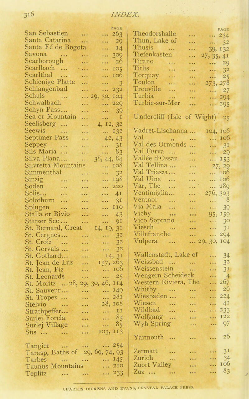 San Sebastien PACE 263 Santa Catarina 20 Santa F6 de Bogota ... 14 Savona 309 Scarborough 26 Scarlbach ... 105 Scarlthal 106 Schienige Platte 3 Schlangenbad 232 Schuls ... 29, 30, 104 Schwalbach 229 Schyn Pass... 39 Sea or Mountain 1 Seelisberg ... ... 4, 12, 32 Seewis i32 Septimer Pass 42, 43 Seppey 3i Sils Maria ... 83 Silva Plana... ... 38,44,84 Silvretta Mountains ... 108 Simmenthal 32 Sinzig 198 Soden 220 Solis... 4i Solothurn ... 3i Splugen no Stalla or Bivio 43 Statzer See ... 9i St. Bernard, Great 14, 19, 31 St. Cergnes... 32 St. Croiz 32 St. Gervais ... 32 St. Gothard... H,3i St. Jean de Luz ... 157,263 St. Jean, Piz 106 St. Leonards 25 St. Moritz ...28, 29, 30, 46, 114 St. Sauveur... J49 St. Tropez ... 281 Stelvio 30 O H-1 yo Cl Strathpeffer... 11 Surlei Forcla 85 Surlej Village 85 Sirs ... ... 103,113 Tangier 254 Tarasp, Baths of 29,69,74,93 Tarbes 145 Taunus Mountains ... 210 Teplitz 233 Thcodorshalle PAGE ... 234 Thun, Lake of 32 Thusis 39, 132 Tiefenkasten • • • 27, 35, 4i Tirano ... 29 Titl is ... 32 Torquay ... 25 Toulon . . . 273, 278 Trouville ... 27 Turbia ... 294 Turbie-sur-Mer ... ... 295 Undercliff (Isle of Wight) 25 Vadret-Lischanna 104, 106 Val ... 106 Val des Ormonds ... 31 Val Furva ... • • • ... 29 Vallee d’Ossau ... ••• I53 Val Tellina ... ... 27, 29 Val Triazza... ... ... 106 Val Uina ... ... 106 Var, The ... ... ... 289 Ventimiglia... ... 276, 303 Ventnor ... ... 8 Via Mala ... ••• 39 Vichy 95, 159 Vico Soprano ... 30 Viesch • • • ... 31 Villefranche ... 294 Vulpera 2 9, 30, io4 Wallenstadt, Lake of — 34 Weissbad ... ... ... 32 Weissenstein ... ... 31 Wengern Scheideck ... 4 Western Riviera, The ... 267 Whitby ... ... 26 Wiesbaden ... ... 224 Wiesen . . . ... 41 Wildbad • • • ••• 233 Wolfgang ... ... ... 122 Wyh Spring ... ... 97 Yarmouth ... ... ... 26 Zermatt ... ... 31 Zurich ... ... 34 Zuort Valley ... ... 106 Zuz ... ... ... 83 CHAKLKS DICKENS AND EVANS, CRYSTAL PALACE PRESS.