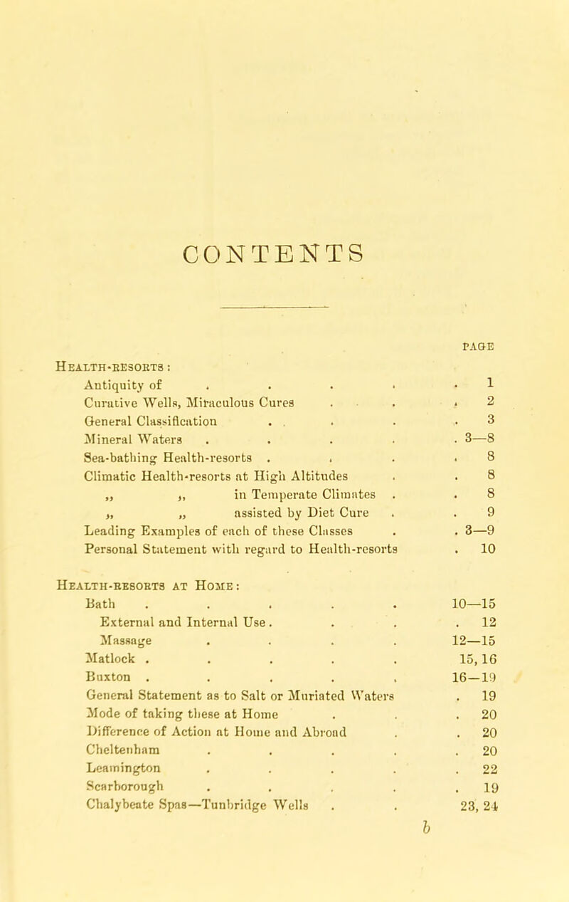 CONTENTS PAGE Health-resorts: Antiquity of . . . • • 1 Curative Wells, Miraculous Cures . . .2 General Classification . . . .3 Mineral Waters ..... 3—8 Sea-bathing Health-resorts . . . .8 Climatic Health-resorts at High Altitudes . . 8 „ „ in Temperate Climates . . 8 „ „ assisted by Diet Cure . . 9 Leading Examples of each of these Classes . . 3—9 Personal Statement with regard to Health-resorts . 10 Health-resorts at Home : Bath ..... 10—15 External and Internal Use. . . .12 Massage .... 12—15 Matlock . . . . . 15,16 Buxton ..... 16—19 General Statement as to Salt or Muriated Waters . 19 Mode of taking these at Home . .20 Difference of Action at Home and Abroad . . 20 Cheltenham . . . . .20 Leamington . . . . .22 Scarborough . . . . .19 Chalybeate Spas—Tunbridge Wells . . 23,21 b