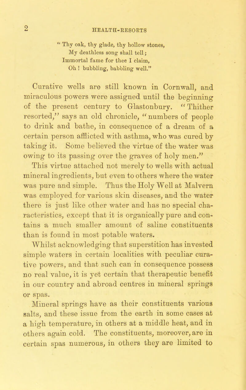 “ Thy oak, thy glade, thy hollow stones, My deathless song shall tell; Immortal fame for thee I claim, Oh ! bubbling, babbling well.” Curative wells are still known in Cornwall, and miraculous powers were assigned until the beginning of the present century to Glastonbury. “ Thither resorted,” says an old chronicle, “ numbers of people to drink and bathe, in consequence of a dream of a certain person afflicted with asthma, who was cured by taking it. Some believed the virtue of the water was owing to its passing over the graves of holy men.” This virtue attached not merely to wells with actual mineral ingredients, but even to others where the water was pure and simple. Thus the Holy Well at Malvern was employed for various skin diseases, and the water there is just like other water and has no special cha- racteristics, except that it is organically pure and con- tains a much smaller amount of saline constituents than is found in most potable waters. Whilst acknowledging that superstition has invested simple waters in certain localities with peculiar cura- tive powers, and that such can in consequence possess no real value, it is yet certain that therapeutic benefit in our country and abroad centres in mineral springs or spas. Mineral springs have as their constituents various salts, and these issue from the earth in some cases at a high tempei'ature, in others at a middle heat, and in others again cold. The constituents, moreover, are in certain spas numerous, in others they are limited to