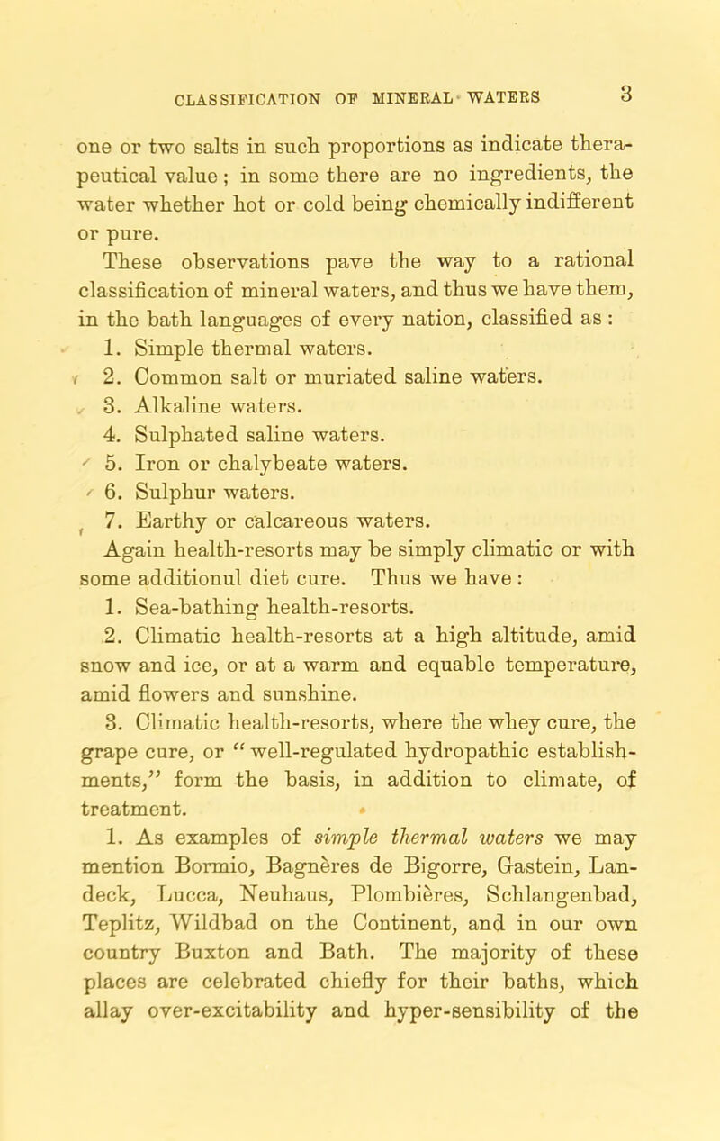 CLASSIFICATION OF MINERAL WATERS one or two salts in such proportions as indicate thera- peutical value; in some there are no ingredients, the water whether hot or cold beiug chemically indifferent or pure. These observations pave the way to a rational classification of mineral waters, and thus we have them, in the bath languages of evei’y nation, classified as : 1. Simple thermal waters, r 2. Common salt or muriated saline waters. 3. Alkaline waters. 4. Sulphated saline waters. ' 5. Iron or chalybeate waters. ' 6. Sulphur waters. 7. Earthy or calcareous waters. Again health-resorts may be simply climatic or with some additionul diet cure. Thus we have : 1. Sea-bathing health-resorts. 2. Climatic health-resorts at a high altitude, amid snow and ice, or at a warm and equable temperature, amid flowers and sunshine. 3. Climatic health-resorts, where the whey cure, the grape cure, or “ well-regulated hydropathic establish- ments,form the basis, in addition to climate, of treatment. 1. As examples of simple thermal waters we may mention Bormio, Bagneres de Bigorre, Gastein, Lan- deck, Lucca, Neuhaus, Plombieres, Schlangenbad, Teplitz, Wildbad on the Continent, and in our own country Buxton and Bath. The majority of these places are celebrated chiefly for their baths, which allay over-excitability and hyper-sensibility of the