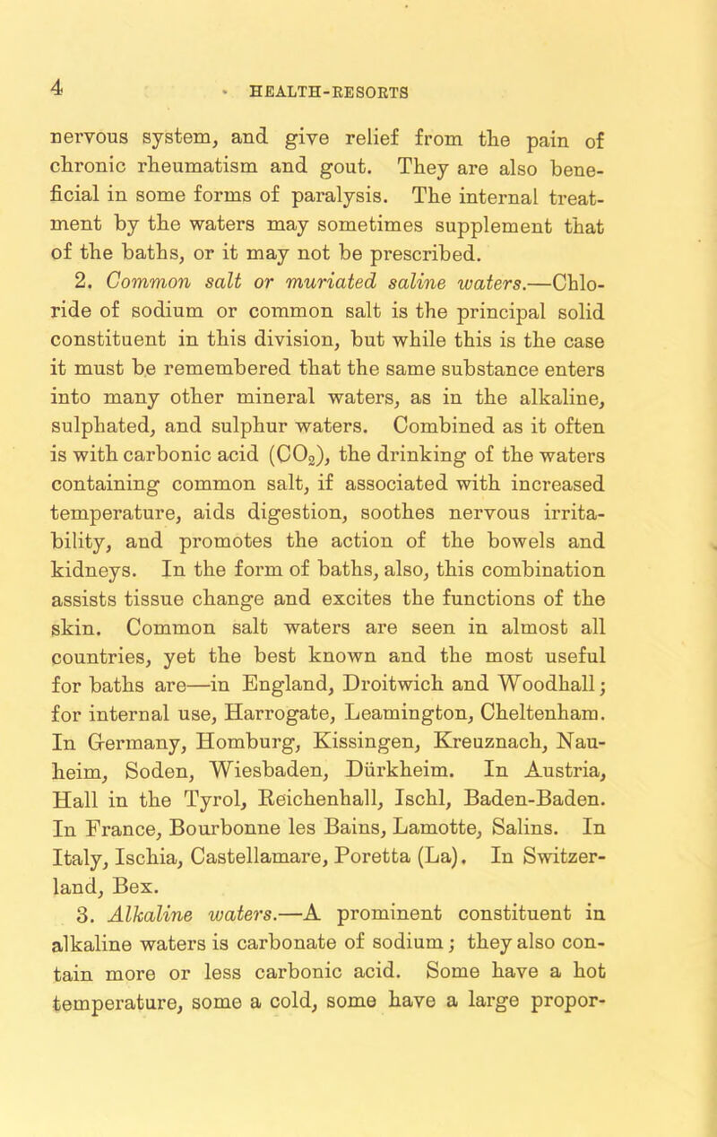 nervous system, and give relief from the pain of chronic rheumatism and gout. They are also bene- ficial in some forms of paralysis. The internal treat- ment by the waters may sometimes supplement that of the baths, or it may not be prescribed. 2. Common salt or muriated saline waters.—Chlo- ride of sodium or common salt is the principal solid constituent in this division, but while this is the case it must be remembered that the same substance enters into many other mineral waters, as in the alkaline, sulphated, and sulphur waters. Combined as it often is with carbonic acid (C02), the drinking of the waters containing common salt, if associated with increased temperature, aids digestion, soothes nervous irrita- bility, and promotes the action of the bowels and kidneys. In the form of baths, also, this combiuation assists tissue change and excites the functions of the skin. Common salt waters are seen in almost all countries, yet the best known and the most useful for baths are—in England, Droitwich and Woodhall; for internal use, Harrogate, Leamington, Cheltenham. In G-ermany, Homburg, Kissingen, Kreuznach, Nau- heim, Soden, Wiesbaden, Diirkheim. In Austria, Hall in the Tyrol, Reichenhall, Ischl, Baden-Baden. In France, Bourbonne les Bains, Lamotte, Salins. In Italy, Ischia, Castellamare, Poretta (La). In Switzer- land, Bex. 3. Alkaline waters.—A prominent constituent in alkaline waters is carbonate of sodium; they also con- tain more or less carbonic acid. Some have a hot temperature, some a cold, some have a large propor-