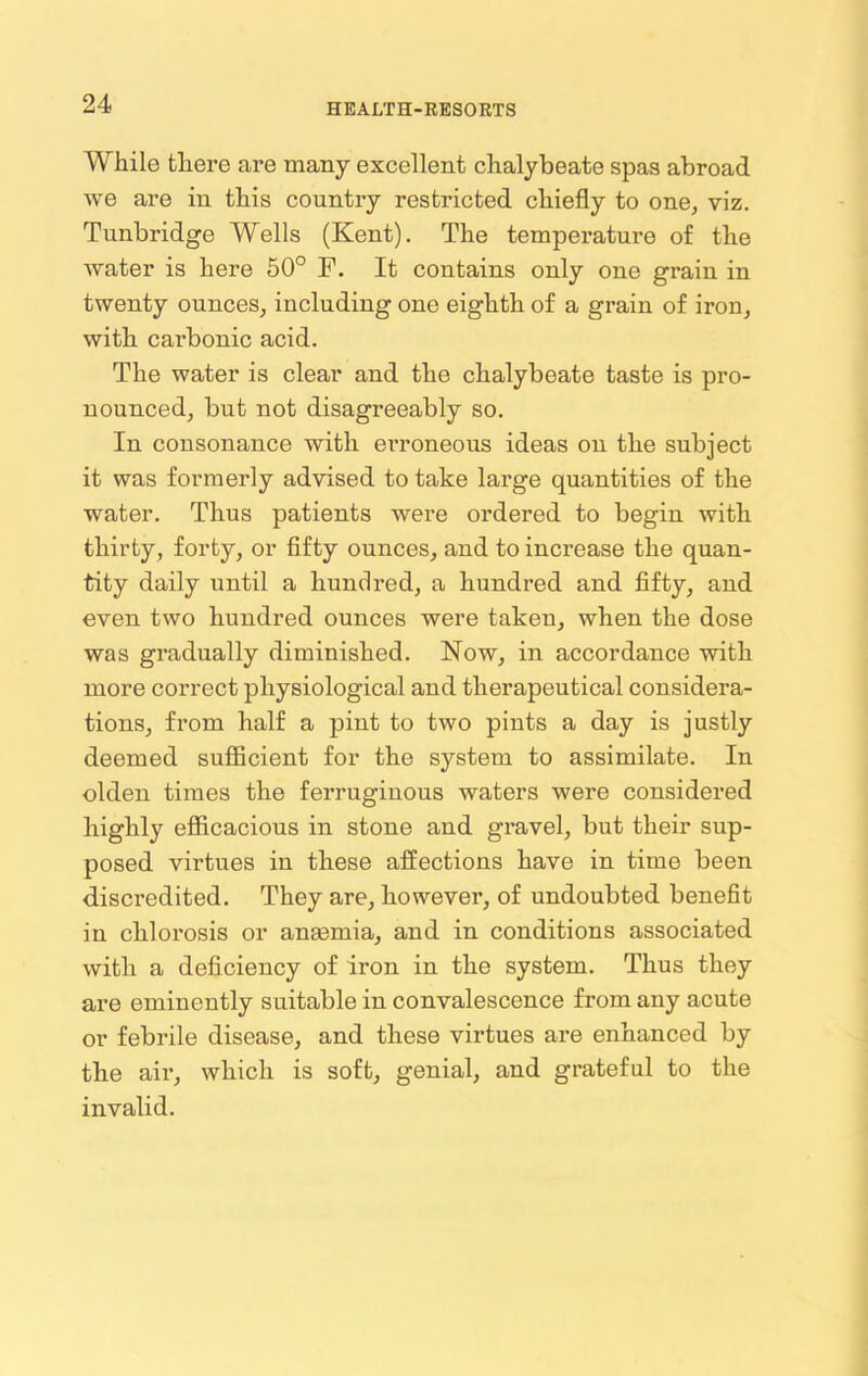 While there are many excellent chalybeate spas abroad we are in this country restricted chiefly to one, viz. Tunbridge Wells (Kent). The temperature of the water is here 50° F. It contains only one grain in twenty ounces, including one eighth of a grain of iron, with cai’bonic acid. The water is clear and the chalybeate taste is pro- nounced, but not disagreeably so. In consonance with erroneous ideas on the subject it was formerly advised to take large quantities of the water. Thus patients were ordered to begin with thirty, forty, or fifty ounces, and to increase the quan- tity daily until a hundred, a hundred and fifty, and even two hundred ounces were taken, when the dose was gradually diminished. Now, in accordance with more correct physiological and therapeutical considera- tions, from half a pint to two pints a day is justly deemed sufficient for the system to assimilate. In olden times the ferruginous waters were considered highly efficacious in stone and gravel, but their sup- posed virtues in these affections have in time been discredited. They are, however, of undoubted benefit in chlorosis or anasmia, and in conditions associated with a deficiency of iron in the system. Thus they are eminently suitable in convalescence from any acute or febrile disease, and these virtues are enhanced by the air, which is soft, genial, and grateful to the invalid.