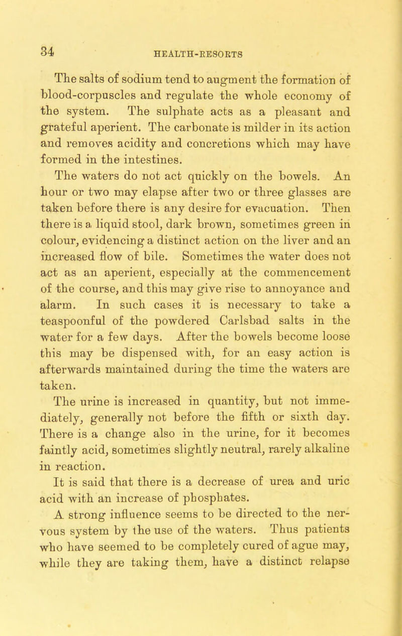 The salts of sodium tend to augment the formation of blood-corpuscles and regulate the whole economy of the system. The sulphate acts as a pleasant and grateful aperient. The carbonate is milder in its action and removes acidity and concretions which may have formed in the intestines. The waters do not act quickly on the bowels. An hour or two may elapse after two or three glasses are taken before there is any desire for evacuation. Then there is a, liquid stool, dark brown, sometimes green in colour, evidencing a distinct action on the liver and an increased flow of bile. Sometimes the water does not act as an aperient, especially at the commencement of the course, and this may give rise to annoyance and alarm. In such cases it is necessary to take a teaspoonful of the powdered Carlsbad salts in the water for a few days. After the bowels become loose this may be dispensed with, for an easy action is afterwards maintained during the time the waters are taken. The urine is increased in quantity, but not imme- diately, generally not before the fifth or sixth day. There is a change also in the urine, for it becomes faintly acid, sometimes slightly neutral, rarely alkaline in reaction. It is said that there is a decrease of urea and uric acid with an increase of phosphates. A strong influence seems to be directed to the ner- vous system by the use of the waters. Thus patients who have seemed to be completely cured of ague may, while they are taking them, have a distinct relapse