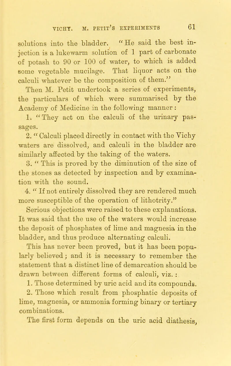 solutions into the bladder. “ He said the best in- jection is a lukewarm solution of 1 part of carbonate of potash to 90 or 100 of water, to which is added some vegetable mucilage. That liquor acts on the calculi whatever be the composition of them.” Then M. Petit undertook a series of experiments, the particulars of which were summarised by the Academy of Medicine in the following manner : 1. “They act on the calculi of the urinary pas- sages. 2. “ Calculi placed directly in contact with the Yichy waters are dissolved, and calculi in the bladder are similarly affected by the taking of the waters. 3. “ This is proved by the diminution of the size of the stones as detected by inspection and by examina- tion with the sound. 4. “ If not entirely dissolved they are rendered much more susceptible of the operation of lithotrity.” Serious objections were raised to these explanations. It was said that the use of the waters would increase the deposit of phosphates of lime and magnesia in the bladder, and thus produce alternating calculi. This has never been proved, but it has been popu- larly believed; and it is necessary to remember the statement that a distinct line of demarcation should be drawn between different forms of calculi, viz. : 1. Those determined by uric acid and its compounds. 2. Those which result from phosphatic deposits of lime, magnesia, or ammonia forming binary or tertiary combinations. The first form depends on the uric acid diathesis.