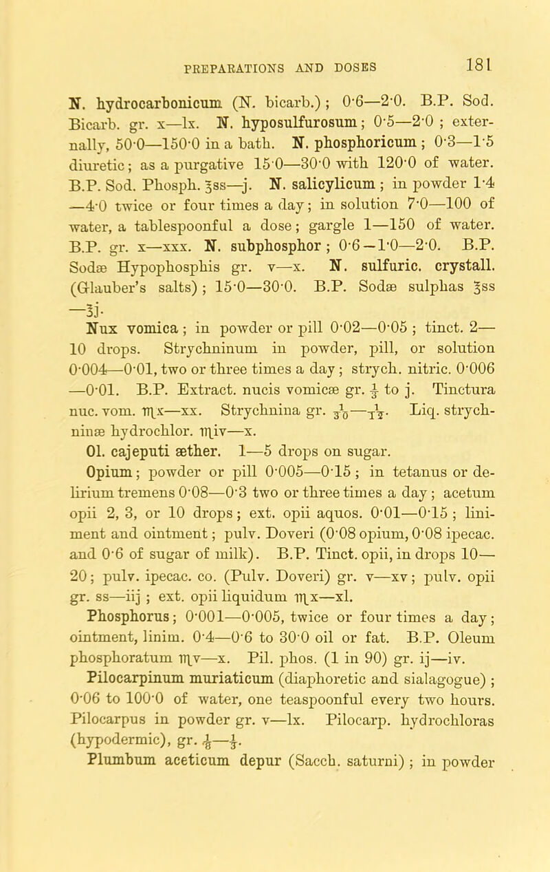 N. hydrocarbonicum (1ST. bicarb.) ; 06—2-0. B.P. Sod. Bicarb, gr. x—lx. N. hyposulfurosum ; 0-5—2’0 ; exter- nally, 50-0—150-0 in a bath. N. phosphoricum ; 0’3—P5 diuretic; as a purgative 15'0—30-0 with 120-0 of water. B.P. Sod. Phosph. 3ss—j. N. salicylicum ; in powder 1-4 —4'0 twice or four times a day; in solution 7’0—100 of water, a tablespoonful a dose; gargle 1—150 of water. B.P. gr. x—xxx. N. subphosphor; 0’6 — P0—2-0. B.P. Sodae Hypophosphis gr. v—x. N. sulfuric, crystall. (Glauber's salts) ; 15‘0—30‘0. B.P. Sodae sulphas ^ss —Bj- Nux vomica ; in powder or pill 0-02—0-05 ; tinct. 2— 10 drops. Strychninum in powder, pill, or solution 0‘004—0‘01, two or three times a day ; strych. nitric. 0-006 —0'01. B.P. Extract, nucis vomicae gr. to j. Tinctura nuc. vom. ipy—xx. Strychnina gr. ^—-I\. Licp strych- ninae hydrochlor. npiv—x. 01. cajeputi aether. 1—5 drops on sugar. Opium; powder or pill 0'005—0*15; in tetanus or de- lirium tremens 0'08—0’3 two or three times a day; acetum opii 2, 3, or 10 drops; ext. opii aquos. 0'01—0-15 ; lini- ment and ointment; pulv. Doveri (0'08 opium, 0'08 ipecac, and 0’6 of sugar of milk). B.P. Tinct. opii, in drops 10— 20; pulv. ipecac, co. (Pulv. Doveri) gr. v—xv; pulv. opii gr. ss—iij ; ext. opii liquidum iqx—xl. Phosphorus; 0'001—0-005, twice or four times a day; ointment, linim. 0-4—0'6 to 30 0 oil or fat. B.P. Oleum phosphoratum TTpv—x. Pil. phos. (1 in 90) gr. ij—iv. Pilocarpinum muriaticum (diaphoretic and sialagogue) ; 0'06 to lOO'O of water, one teaspoonful every two hours. Pilocarpus in powder gr. v—lx. Pilocarp. hydrochloras (hypodermic), gr. Plumbum aceticum depur (Sacch. saturni) ; in powder