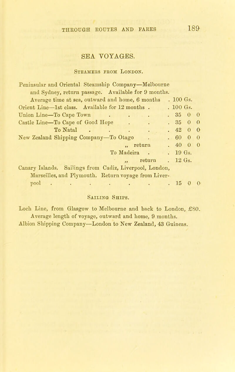 SEA YOYAGES. Steahebs feom London. Peninsular and Oriental Steamship Company—Melbourne and Sydney, return passage. Available for 9 months. Average time at sea, outward and home, 6 months Orient Line—1st class. Available for 12 months . Union Line—To Cape Town .... Castle Line—To Cape of Good Hope To Natal ..... New Zealand Shipping Company—To Otago „ return To Madeira ,, return Canary Islands. Sailings from Cadiz, Liverpool, London, Marseilles, and Plymouth. Return voyage from Liver- pool ....... 100 Gs. 100 Gs. 35 0 0 35 0 0 42 0 0 60 0 0 40 0 0 19 Gs. 12 Gs. 15 0 0 Sailing Shies. Loch Line, from Glasgow to Melbourne and hack to London, £S0. Average length of voyage, outward and home, 9 months. Albion Shipping Company—London to New Zealand, 43 Guineas.