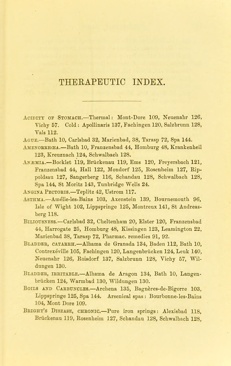 THERAPEUTIC INDEX. Acidity of Stomach.—Thermal: Mont-Dore 109, Neuenahr 126, Yichy 57. Cold : Apollinaris 137, Fachingen 120, Salzbrunn 128, Yals 112. Ague.—Bath 10, Carlsbad 32, Marienbad, 38, Tarasp 72, Spa 144. Amenobbhcea.—Bath 10, Franzensbad 44, Homburg 48, Krankenheil 123, Kreuznach 124, Schwalbacli 128. Anemia.—Booklet 119, Briickenau 119, Ems 120, Freyersbach 121, Franzensbad 44, Hall 122, Mondorf 125, Rosenheim 127, Rip- poldsau 127, Sangerberg 116, Schandau 128, Schwalbacli 128, Spa 144, St Moritz 143, Tunbridge Wells 24. Angina Pectoeis.—Teplitz 42, Ustrom 117. Asthma.—Amelie-les-Bains 103, Axenstein 139, Bournemouth 96, Isle of Wight 102, Lippspringe 125, Montreux 141, St Andreas- berg 118. Biliousness.—Carlsbad 32, Cheltenham 20, Elster 120, Franzensbad 44, Harrogate 25, Homburg 48, Kissingen 123, Leamington 22, Marienbad 38, Tarasp 72, Pharmac. remedies 91, 92. Bladdeb, cataeeh.—Alhama de Granada 134, Baden 112, Bath 10, Contrexeville 105, Fachingen 120, Langenbnicken 124, Leuk 140, Heuenahr 126, Roisdorf 137, Salzbrunn 128, Vichy 57, Wil- dungen 130. Bladdeb, ibeitable.—Alhama de Aragon 134, Bath 10, Langen- briicken 124, Warmbad 130, Wildungen 130. Boils and Cabbuncles.—Archena 135, Bagneres-de-Bigorre 103, Lippspringe 125, Spa 144. Arsenical spas : Bourbonne-les-Bains 104, Mont Dore 109. Beight’s Disease, cheonic.—Pure iron springs: Alexisbad 118,