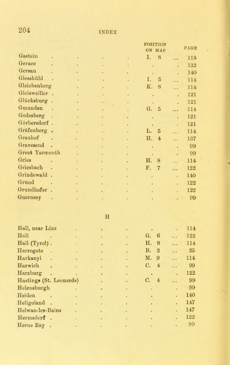 INDEX POSITION Gnstein ON I. MAP 8 PAGE ... m Gerace # . 132 Gersau , 140 Giesshiibl I. 5 114 Gleichenberg K. 8 114 Gleisweiller . . 121 Gliicksburg . . . 121 Gmunden G. 5 114 Godesberg . 121 Gorbersdorf . . 121 Grafenberg . L. 5 ... 114 Grauhof . H. 4 137 Gravesend # 99 Great Yarmouth . 99 Gries H. 8 114 Griesbach F. 7 122 Grindewald . . . 140 Grund . . 122 Grundhofer . . . 122 Guernsey • 99 Hall, near Linz H . 114 Hall G. 6 122 Hall (Tyrol) . H. 8 .. 114 Harrogate B. 2 25 Harkanyi M. 9 114 Harwich C. 4 99 Harzburg • . 122 Hastings (St. Leonards) c. 4 99 Helensburgh . 99 Heiden . . 140 Heligoland . . . 147 Helwan-les-Bains . . 147 Hermsdorf . . . 122 Herne Bay . 99