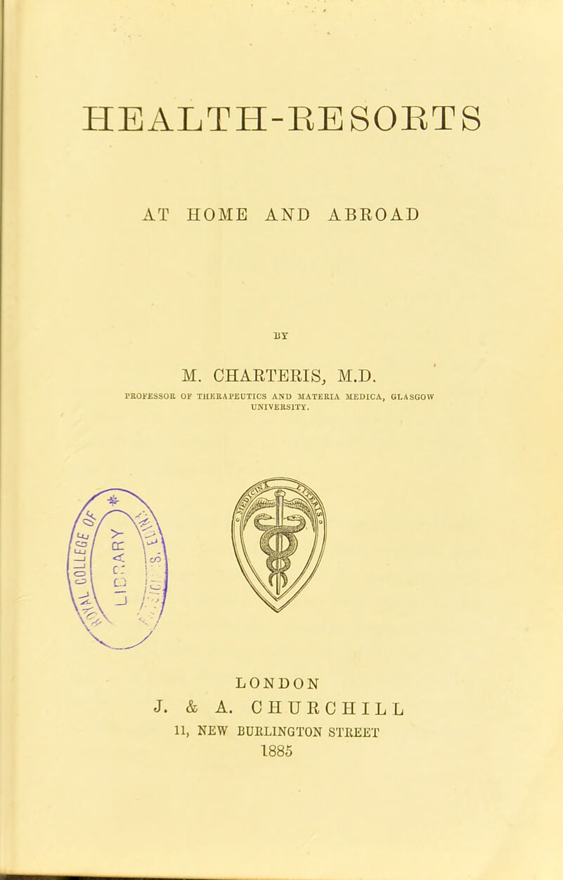 AT HOME AND ABROAD BY M. CHARTERIS, M.D. PROFESSOR OF THERAPEUTICS AND MATERIA MEDICA, GLASGOW UNIVERSITY. LONDON J. & A. CHURCHILL 11, NEW BURLINGTON STREET 1885