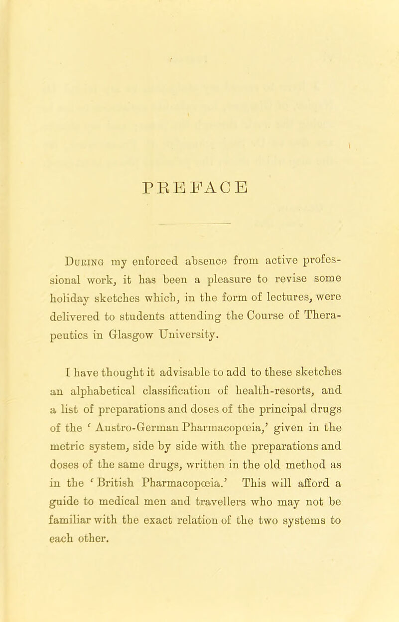 \ PREFACE During my enforced absence from active profes- sional work, it lias been a pleasure to revise some holiday sketches which, in the form of lectures, were delivered to students attending the Course of Thera- peutics in Glasgow University. I have thought it advisable to add to these sketches an alphabetical classification of health-resorts, and a list of preparations and doses of the principal drugs of the ‘ Austro-German Pharmacopoeia,’ given in the metric system, side by side with the preparations and doses of the same drugs, written in the old method as in the c British Pharmacopoeia.’ This will afford a guide to medical men and travellers who may not be familiar with the exact relation of the two systems to each other.