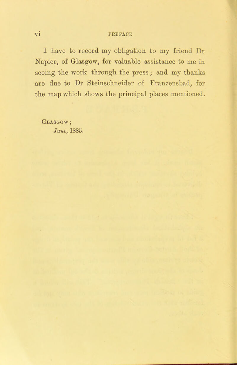 I liave to record my obligation to my friend Dr Napier, of Glasgow, for valuable assistance to me in seeing the work through the press; and my thanks are due to Dr Steinschneider of Franzensbad, for the map which shows the principal places mentioned. Glasgow ; June, 1885.
