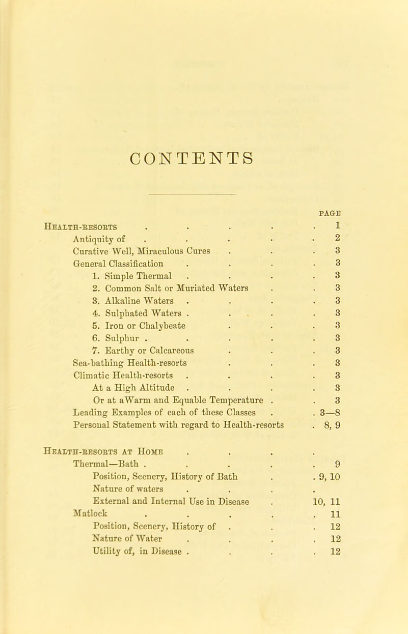 CONTENTS PAGE Health-eesobts . . . • 1 Antiquity of . . • .2 Curative Well, Miraculous Cures . . .3 General Classification . . . .3 1. Simple Thermal . . . .3 2. Common Salt or Muriated Waters . . 3 3. Alkaline Waters . . . .3 4. Sulphated Waters . . . .3 5. Iron or Chalybeate . . .3 6. Sulphur . . . . .3 7- Earthy or Calcareous . . .3 Sea-bathing Health-resorts . . .3 Climatic Health-resorts . . . .3 At a High Altitude . . . .3 Or at aWarm and Equable Temperature . . 3 Leading Examples of each of these Classes . . 3—8 Personal Statement with regard to Health-resorts . 8, 9 Heaeth-besobts at Home .... Thermal—Bath . . . . .9 Position, Scenery, History of Bath . . 9, 10 Nature of waters .... External and Internal Use in Disease . 10, 11 Matlock . . . . .11 Position, Scenery, History of . .12 Nature of Water . . . .12 Utility of, in Disease . . . .12