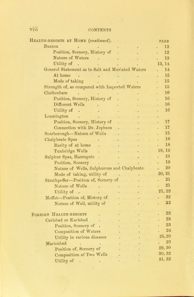 Health-resorts at Home (continued). page Buxton . . . . .12 Position, Scenery, History of . .12 Nature of Waters . . . .13 Utility of . . . . 13, 14 General Statement as to Salt and Muriated Waters . 14 At home . . . . .15 Mode of taking . . . .15 Strength of, as compared with Imported Waters . 15 Cheltenham . . . . .16 Position, Scenery, History of . .16 Different Wells . . . .16 Utility of . . . .16 Leamington ..... Position, Scenery, History of . .17 Connection with Dr. Jephson . . .17 Scarborough—Nature of Wells . . .15 Chalybeate Spas . . . .18 Rarity of at home . . • .18 Tunbridge Wells . • . 18, 19 Sulphur Spas, Harrogate . . . .19 Position, Scenery . . . .19 Nature of Wells, Sulphurous and Chalybeate . 20 Mode of taking, utility of . . 20, 21 Strathpeffer—Position of. Scenery of . .21 Nature of Wells . . • .21 Utility of . . • • 21, 22 Moffat—Position of, History of . .22 Nature of Well, utility of . . .22 Foreign Health-resorts . . • .23 Carlsbad or Karlsbad . • • .23 Position, Scenery of . . • .23 Composition of Waters . • .24 Utility in various diseases . . 25,29 Marienbad . . • • .29 Position of, Scenery of . • 29, 30 Composition of Two Wells . . 3^> 32 Utility of . . • • 31> 32