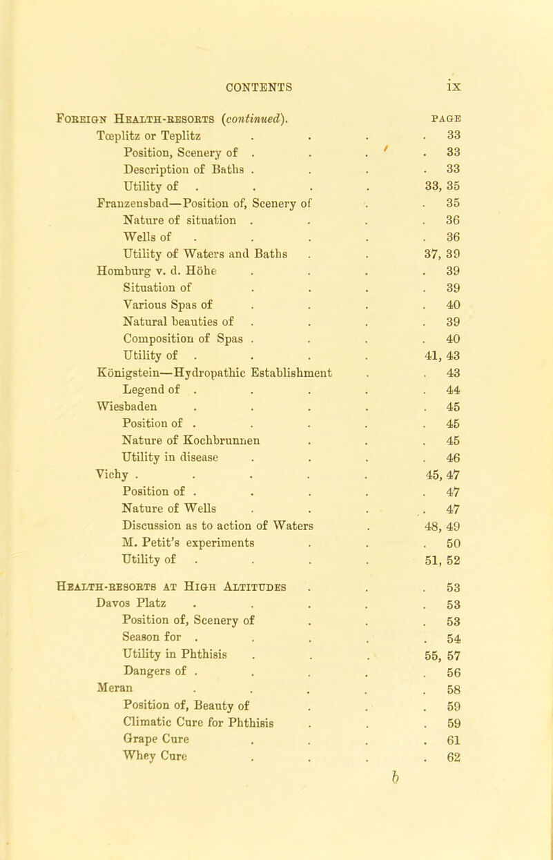 Fobeign Health-besokts (continued). page Tceplitz or Teplitz . . . .33 Position, Scenery of . . . ' .33 Description of Baths . . . .33 Utility of . . . 33, 35 Franzensbad—Position of, Scenery of . .35 Nature of situation . . . .36 Wells of . . . . .36 Utility of Waters and Baths . . 37, 39 Homburg v. d. Hohe . . . .39 Situation of . . . .39 Various Spas of . . .40 Natural beauties of . . .39 Composition of Spas . . . .40 Utility of . . . 41, 43 Konigstein—Hydropathic Establishment . . 43 Legend of . . . . .44 Wiesbaden . . . . .45 Position of . . . . .45 Nature of Kochbrunnen . . .45 Utility in disease . . . .46 Vichy ..... 45, 47 Position of . . . . .47 Nature of WeDs . . . .47 Discussion as to action of Waters . 48, 49 M. Petit’s experiments . . .50 Utility of . . . 51, 52 Heaith-besobtb at High Altitudes . . .53 Davos Platz . . . . .53 Position of. Scenery of . . .53 Season for . . . . .54 Utility in Phthisis ... 55, 57 Dangers of . . . . .56 Meran . . . . .58 Position of, Beauty of . . .59 Climatic Cure for Phthisis . . .59 Grape Cure . . . .61 Whey Cure . . . .62 b